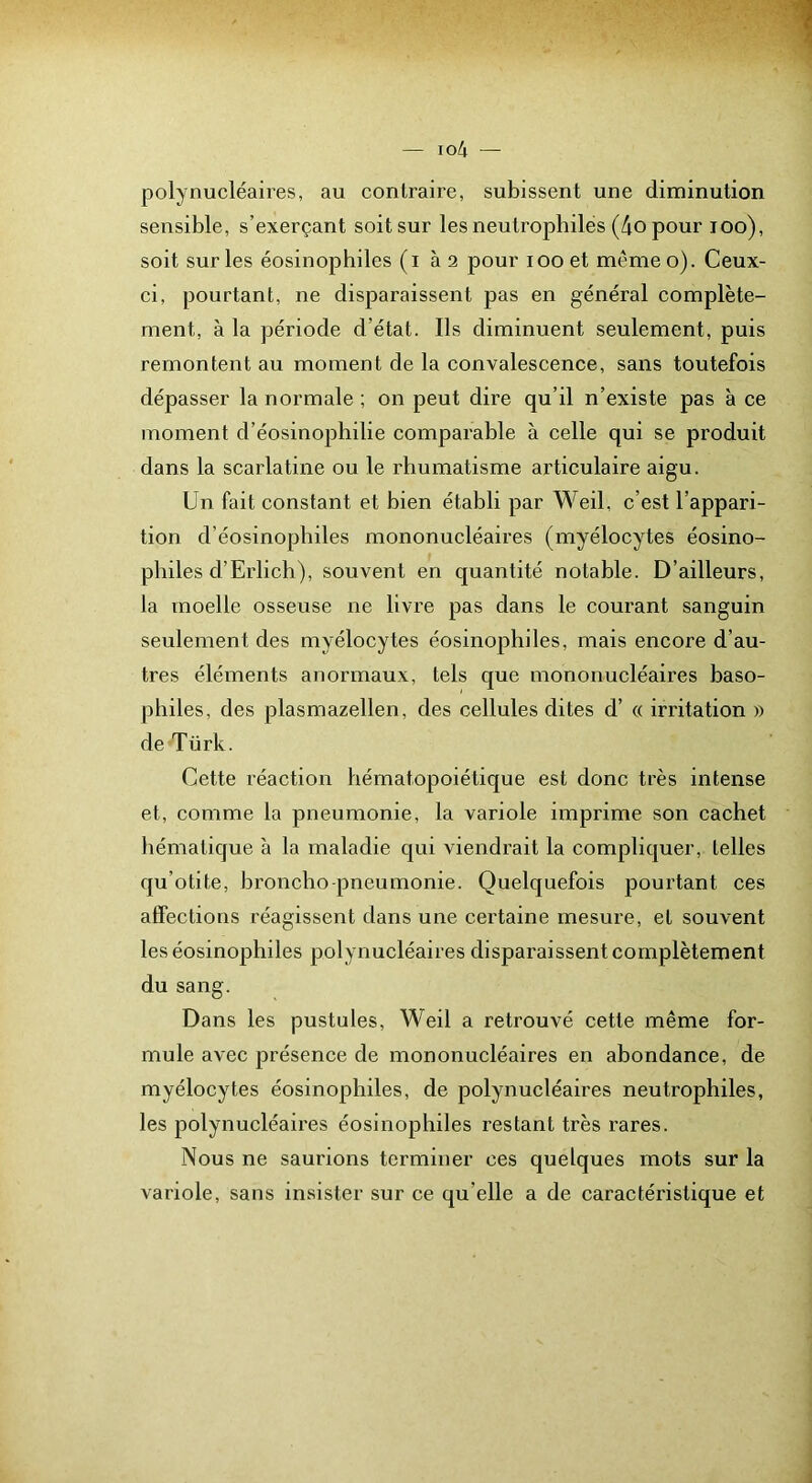 polynucléaires, au contraire, subissent une diminution sensible, s’exerçant soit sur les neutrophiles (4o pour loo), soit sur les éosinophiles (i à 2 pour lOO et mémeo). Ceux- ci, pourtant, ne disparaissent pas en général complète- ment, à la période d’état. Ils diminuent seulement, puis remontent au moment de la convalescence, sans toutefois dépasser la normale ; on peut dire qu’il n’existe pas à ce moment d’éosinophilie comparable à celle qui se produit dans la scarlatine ou le rhumatisme articulaire aigu. Un fait constant et bien établi par Weil, c’est l’appari- tion d’éosinophiles mononucléaires (myélocytes éosino- philes d’Erlich), souvent en quantité notable. D’ailleurs, la moelle osseuse ne livre pas dans le courant sanguin seulement des myélocytes éosinophiles, mais encore d’au- tres éléments anormaux, tels que mononucléaires baso- philes, des plasmazellen, des cellules dites d’« irritation » de Türk. Cette réaction hématopoiétique est donc très intense et, comme la pneumonie, la variole imprime son cachet hématique à la maladie qui viendrait la compliquer, telles qu’otite, broncho pneumonie. Quelquefois pourtant ces affections réagissent dans une certaine mesure, et souvent les éosinophiles polynucléaires disparaissent complètement du sang. Dans les pustules, Weil a retrouvé cette même for- mule avec présence de mononucléaires en abondance, de myélocytes éosinophiles, de polynucléaires neutrophiles, les polynucléaires éosinophiles restant très rares. Nous ne saurions terminer ces quelques mots sur la variole, sans insister sur ce qu’elle a de caractéristique et