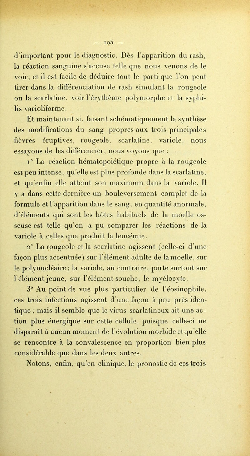 d’important pour le diagnostic. Dès l’apparition du rash, la réaction sanguine s’accuse telle que nous venons de le voir, et il est facile de déduire tout le parti que l’on peut tirer dans la différenciation de rash simulant la rougeole ou la scarlatine, voir l’érythème polymorphe et la syphi- lis varioliforme. Et maintenant si, faisant schématiquement la synthèse des modifications du sang propres aux trois principales fièvres éruptives, rougeole, scarlatine, variole, nous essayons de les différencier, nous voyons que : i” La réaction hématopoiétique propre à la rougeole est peu intense, qu’elle est plus profonde dans la scarlatine, et qu’enfin elle atteint son maximum dans la variole. Il y a dans cette dernière un bouleversement complet de la formule et l’apparition dans le sang, en quantité anormale, d’éléments qui sont les hôtes habituels de la moelle os- seuse est telle qu’on a pu comparer les réactions de la variole à celles que produit la leucémie. 2° La rougeole et la scarlatine agissent (celle-ci d’une façon plus accentuée) sur l’élément adulte de la moelle, sur le polynucléaire ; la variole, au contraire, porte surtout sur l’élément jeune, sur l’élément souche, le myélocyte. 3“ Au point de vue plus particulier de l’éosinophile, ces trois infections agissent d’une façon a peu près iden- tique ; mais il semble que le virus scarlatineux ait une ac- tion plus énergique sur cette cellule, puisque celle-ci ne disparaît à aucun moment de l’évolution morbide et qu’elle se rencontre à la convalescence en proportion bien plus considérable que dans les deux autres. Notons, enfin, qu’en clinique, le pronostic de ces trois