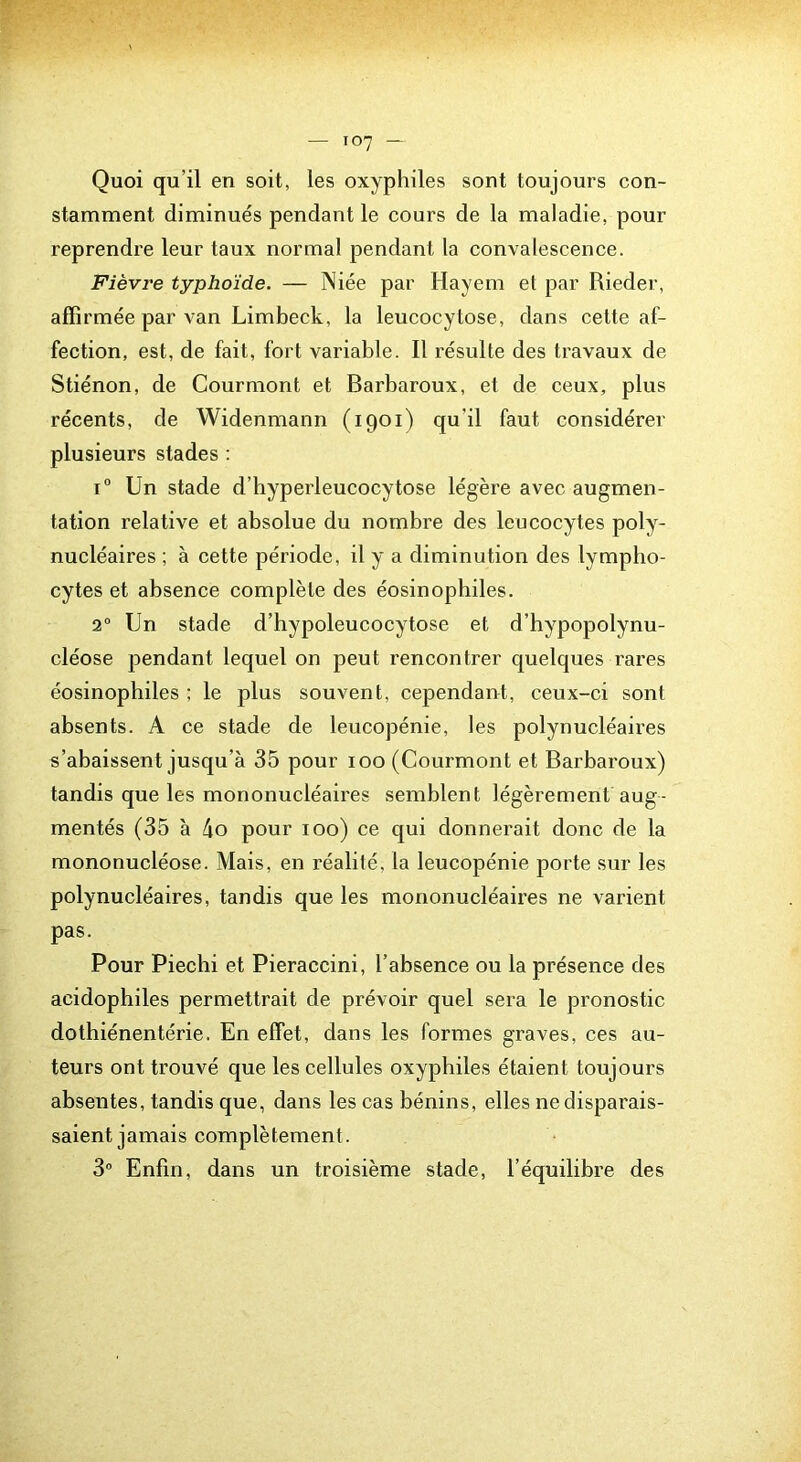 Quoi qu’il en soit, les oxyphiles sont toujours con- stamment diminués pendant le cours de la maladie, pour reprendre leur taux normal pendant la convalescence. Fièvre typhoïde. — Niée par Hayem el par Rieder, affirmée par van Limbeck, la leucocytose, dans cette af- fection, est, de fait, fort variable. Il résulte des travaux de Stiénon, de Courmont et Barbaroux, et de ceux, plus récents, de Widenmann (1901) qu’il faut considérer plusieurs stades : i Un stade d’hyperleucocytose légère avec augmen- tation relative et absolue du nombre des leucocytes poly- nucléaires ; à cette période, il y a diminution des lympho- cytes et absence complète des éosinophiles. 2° Un stade d’hypoleucocytose et d’hypopolynu- cléose pendant lequel on peut rencontrer quelques rares éosinophiles ; le plus souvent, cependant, ceux-ci sont absents. A ce stade de leucopénie, les polynucléaires s’abaissent jusqu’à 35 pour 100 (Courmont et Barbaroux) tandis que les mononucléaires semblent légèrement aug- mentés (35 à 4o pour 100) ce qui donnerait donc de la mononucléose. Mais, en réalité, la leucopénie porte sur les polynucléaires, tandis que les mononucléaires ne varient pas. Pour Piechi et Pieraccini, l’absence ou la présence des acidophiles permettrait de prévoir quel sera le pronostic dothiénentérie. En effet, dans les formes graves, ces au- teurs ont trouvé que les cellules oxyphiles étaient toujours absentes, tandis que, dans les cas bénins, elles ne disparais- saient jamais complètement. 3 Enfin, dans un troisième stade, l’équilibre des