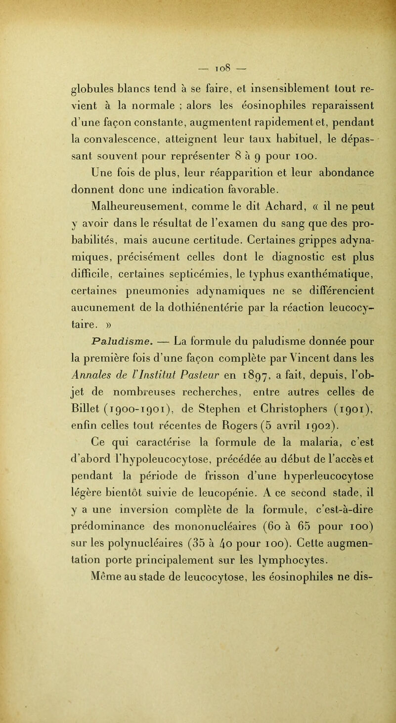 1 globules blancs tend à se faire, et insensiblement tout re- vient à la normale ; alors les éosinophiles reparaissent d’une façon constante, augmentent rapidement et, pendant la convalescence, atteignent leur taux habituel, le dépas- sant souvent pour représenter 8 à 9 pour 100. Une fois de plus, leur réapparition et leur abondance donnent donc une indication favorable. Malheureusement, comme le dit Acbard, « il ne peut y avoir dans le résultat de l’examen du sang que des pro- babilités, mais aucune certitude. Certaines grippes adyna- miques, précisément celles dont le diagnostic est plus difficile, certaines septicémies, le typhus exanthématique, certaines pneumonies adynamiques ne se différencient aucunement de la dothiénentérie par la réaction leucocy- taire. » Paludisme. — La formule du paludisme donnée pour la première fois d’une façon complète par Vincent dans les Annales de VInstitut Pasteur en 1897, a fait, depuis, l’ob- jet de nombreuses recherches, entre autres celles de Billet (i900-1901), de Stephen et Christophers (1901), enfin celles tout récentes de Rogers (5 avril 1902). Ce qui caractérise la formule de la malaria, c’est d’abord l’hypoleucocytose, précédée au début de l’accès et pendant la période de frisson d’une hyperleucocytose légère bientôt suivie de leucopénie. A ce second stade, il y a une inversion complète de la formule, c’est-à-dire prédominance des mononucléaires (60 à 65 pour 100) sur les polynucléaires (35 à 4o pour 100). Cette augmen- tation porte principalement sur les lymphocytes. Même au stade de leucocytose, les éosinophiles ne dis-