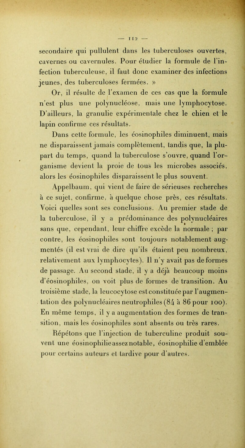 I 12 secondaire qui pullulent dans les tuberculoses ouvertes, cavernes ou cavernules. Pour étudier la formule de l’in- feclion tuberculeuse, il faut donc examiner des infections jeunes, des tuberculoses fermées. » Or, il résulte de l’examen de ces cas que la formule n’est plus une polynucléose, mais une lymphocytose. D’ailleurs, la granulie expérimentale chez le chien et le lapin confirme ces résultats. Dans cette formule, les éosinophiles diminuent, mais ne disparaissent jamais complètement, tandis que, la plu- part du temps, quand la tuberculose s’ouvre, quand l’or- ganisme devient la proie de tous les microbes associés, alors les éosinophiles disparaissent le plus souvent. Appelbaum, qui vient de faire de sérieuses recherches à ce sujet, confirme, a quelque chose près, ces résultats. Voici quelles sont ses conclusions. Au premier stade de la tuberculose, il y a prédominance des polynucléaires sans que, cependant, leur chiffre excède la normale ; par contre, les éosinophiles sont toujours notablement aug- mentés (il est vrai de dire qu’ils étaient peu nombreux, relativement aux lymphocytes). Il n’y avait pas déformés de passage. Au second stade, il y a déjà beaucoup moins d’éosinophiles, on voit plus de formes de transition. Au troisième stade, la leucocytose est constituée par l’augmen- tation des polynucléaires neutrophiles (84 à 86 pour loo). En même temps, il y a augmentation des formes de tran- sition, mais les éosinophiles sont absents ou très rares. Répétons que l’injection de tuberculine produit sou- vent une éosinophilie assez notable, éosinophilie d’emblée pour certains auteurs et tardive pour d’autres.