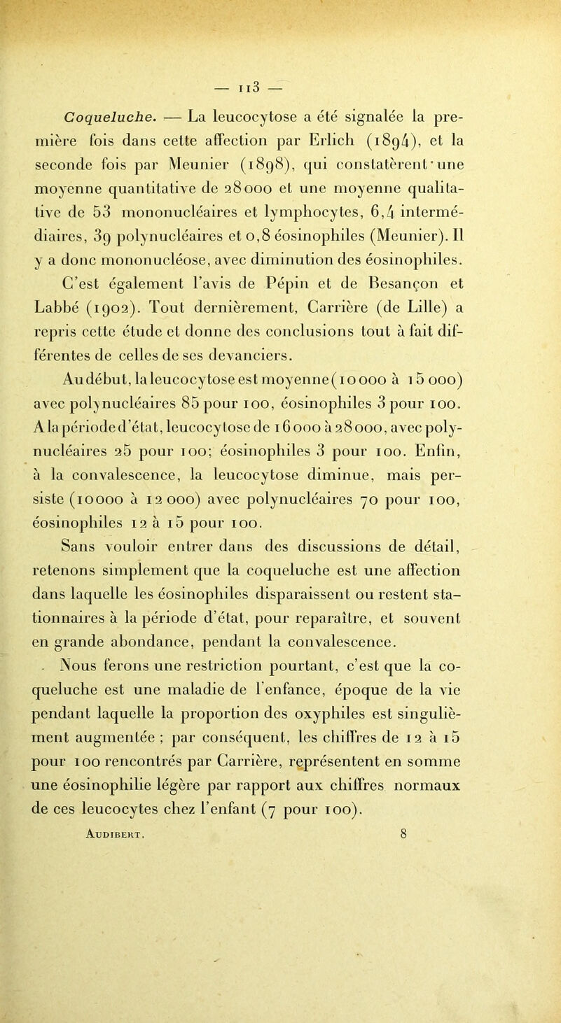 Coqueluche. — La leucocytose a été signalée la pre- mière fois dans celte affection par Erlicli (1894), et la seconde fois par Meunier (1898), qui constatèrent*une moyenne quantitative de 28000 et une moyenne qualita- tive de 53 mononucléaires et lymphocytes, 6,4 intermé- diaires, 89 polynucléaires et 0,8 éosinophiles (Meunier). 11 y a donc mononucléose, avec diminution des éosinophiles. C’est également l’avis de Pépin et de Besançon et Labhé (1902). Tout dernièrement, Carrière (de Lille) a repris cette étude et donne des conclusions tout à fait dif- férentes de celles de ses devanciers. Au début, la leucocytose est moyenne( 10000 à 15 000) avec pol;ynucléaires 85 pour 100, éosinophiles 3 pour 100. A la période d’état, leucocylose de 16 000 à 28 000, avec poly- nucléaires 25 pour 100; éosinophiles 3 pour 100. Enfin, à la convalescence, la leucocytose diminue, mais per- siste (10000 à 12000) avec polynucléaires 70 pour 100, éosinophiles 12 à i5 pour 100. Sans vouloir entrer dans des discussions de détail, retenons simplement que la coqueluche est une affection dans laquelle les éosinophiles disparaissent ou restent sta- tionnaires à la période d’état, pour reparaître, et souvent en grande abondance, pendant la convalescence. Nous ferons une restriction pourtant, c’est que la co- queluche est une maladie de l enfance, époque de la vie pendant laquelle la proportion des oxyphiles est singuliè- ment augmentée ; par conséquent, les chiffres de 12 à i5 pour 100 rencontrés par Carrière, représentent en somme une éosinophilie légère par rapport aux chiffres normaux de ces leucocytes chez l’enfant (7 pour 100). Audibert. 8