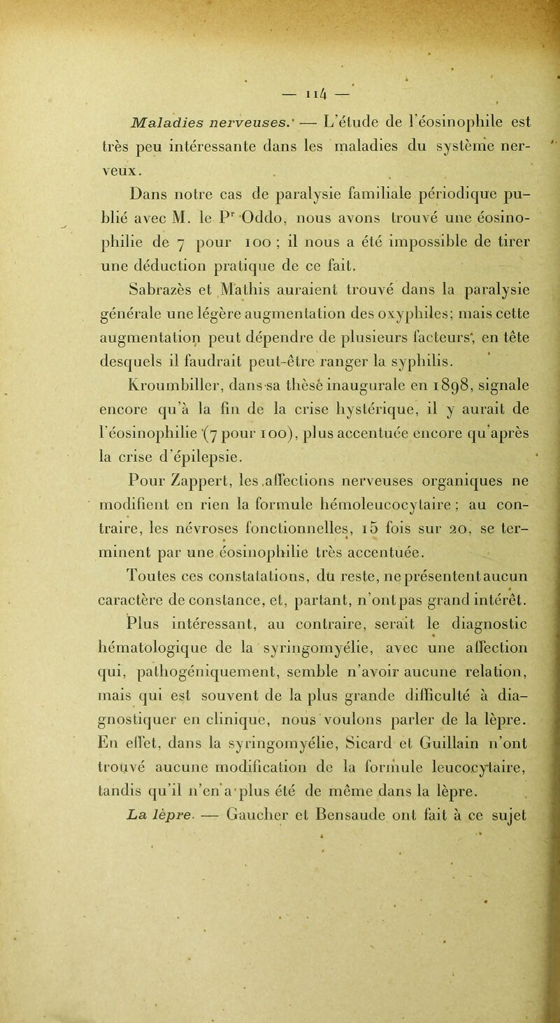 Maladies nerveuses.' — L’étude de Téosinophile est très peu intéressante dans les maladies du système ner- veux. Dans notre cas de paralysie familiale périodique pu- blié avec M. le P'’ Oddo, nous avons trouvé une éosino- philie de 7 pour loo ; il nous a été impossible de tirer une déduction pratique de ce fait. Sabrazès et M'atbis auraient trouvé dans la paralysie générale une légère augmentation des oxypbiles; mais cette augmentation peut dépendre de plusieurs facteurs* en tête desquels il faudrait peut-être ranger la syphilis. Kroumbiller, dans sa thèse inaugurale en 1898, signale encore qu’à la fin de la crise hystérique, il y aurait de Téosinophilie ‘(7 pour 100), plus accentuée encore qu après la crise d’épilepsie. Pour Zappert, les .affections nerveuses oi'ganiques ne modifient en rien la formule hémoleucocytaire ; au con- traire, les névroses fonctionnelles, i5 fois sur 20, se ter- minent par une éosinophilie très accentuée. Toutes ces constatations, du reste, ne présentent aucun j caractère de constance, et, partant, n’ont pas grand intérêt. j Plus intéressant, au contraire, serait le diagnostic j hématologique de la syringomyélie, avec une affection qui, pathogéuiquement, semble n’avoir aucune relation, mais qui est souvent de la plus grande difficulté à dia- gnostiquer eu clinique, nous voulons parler de la lèpre. Eu elfet, dans la syringomyélie, Sicard et Guillain n’ont troüvé aucune modification de la fornmle leucocytaire, tandis qu’il n’en'a'plus été de même dans la lèpre. La lèpre. — Gaucher et Bensaude ont fait à ce sujet