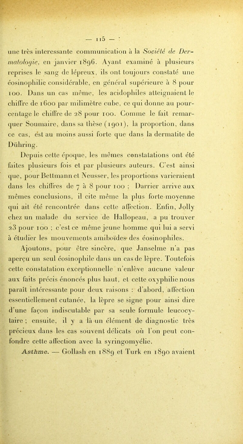 une lies intéressante coimnunicalion à la Société de Dev- matoloyie, en janvier 189O. Ayant examiné à plusieurs reprises le sang de lépreux, ils ont toujours constaté une éosinophilie considérable, en général supérieure à 8 pour 100. Dans un cas même, les acidopliiles atteignaient le chilVre de iGoo par milimètre cube, ce qui donne au jiour- cenlage le cbilïVe de 28 pour 100. Comme le fait remar- quer Soumaire, dans sa thèse (1901), la proportion, dans ce cas, e‘st au moins aussi forte que dans la dermatite de Dübring. Depuis celte époque, les memes constatations ont été faites plusieurs fois et par plusieurs auteurs. C’est ainsi que, pour Bettmann et Neusser, les proportions varieraient dans les cbillVes de 7 à 8 pour 100 ; Darrier arrive aux mêmes conclusions, il cite même la plus forte moyenne qui ait été rencontrée dans cette allection. Enfin, Jolly chez un malade du service de Hallopeau, a pu trouver 23 pour 100 ; c’est ce même jeune homme qui lui a servi à étudier les mouvements amihoïdes* des éosinophiles. Ajoutons, jiour être sincère, que Janselme n’a pas aperçu un seul éosinophile dans un cas de lèpre. Toutefois cette constatation exceptionnelle n’enlève aucune valeur aux faits précis énoncés plus haut, et cette oxyphilie nous paraît intéressante pour deux raisons : d’abord, alfection essentiellement cutanée, la lèpre se signe pour ainsi dire d’une façon indiscutable par sa seule formule leucocy- taire ; ensuite, il y a là un élément de diagnostic très précieux dans les cas souvent délicats où l’on peut con- foiçdre cette alfection avec la syringoinyélie. Asthme. — Gollash en 1889 et Turk en 1890 avaient