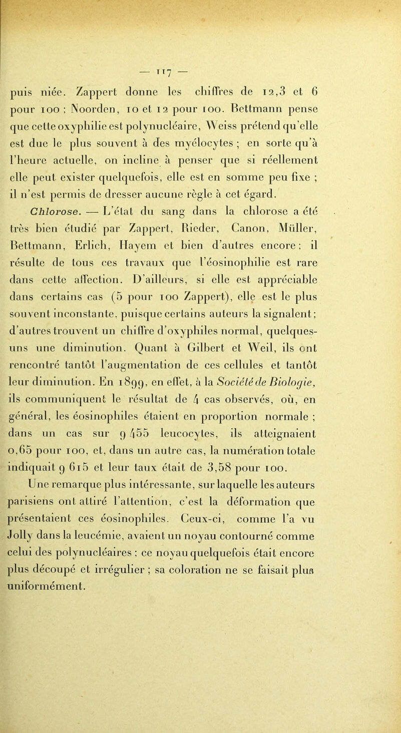 II? — puis niée. Zappert donne les chinVes de i2,3 et 6 pour loo ; JNoorden, lo el i3 pour loo. Bettmann pense que celte oxypbilie est polynucléaire, Weiss prétend qu’elle est due le plus souvent à des myélocytes ; en sorte qu’à l’heure actuelle, on incline à penser que si réellement elle peut exister quelquefois, elle est en somme peu fixe ; il n’est permis de dresser aucune règle à cet égard. Chlorose. — L’état dn sang dans la chlorose a été très bien étudié par Zappert, Rieder, Canon, Müller, Bettmann, Erlich, Ilayem et bien d’autres encore: il résulte de tous ces travaux que l’éosinopbilie est rare dans cette ad'ection. D’aillenrs, si elle est appréciable dans certains cas (5 pour lOO Zappert), elle est le plus souvent inconstante, puisque certains auteurs la signalent; d’autres trouvent un cbilfre d’oxyphiles normal, quelques- uns nne diminution. Quant à Gilbert et Weil, ils ont rencontré tantôt l’augmentation de ces cellules et tantôt leur diminution. En 1899, en elïèt, à la Société de Biologie, ils communiquent le résultat de 4 cas observés, où, en général, les éosinophiles étaient en proportion normale ; dans lin cas sur 9 455 leucocytes, ils atteignaient o,G5 pour 100, et, dans un autre cas, la numération totale indiquait 9 Gi5 et leur taux était de 3,58 pour 100. Une remarque plus intéressante, sur laquelle les auteurs parisiens ont attiré l’attention, c’est la déformation que présentaient ces éosinophiles. Ceux-ci, comme l’a vu Jolly dans la leucémie, avaient un noyau contourné comme celui des polynucléaires ; ce noyau quelquefois était encore plus découpé et irrégulier ; sa coloration ne se faisait plus uniformément.