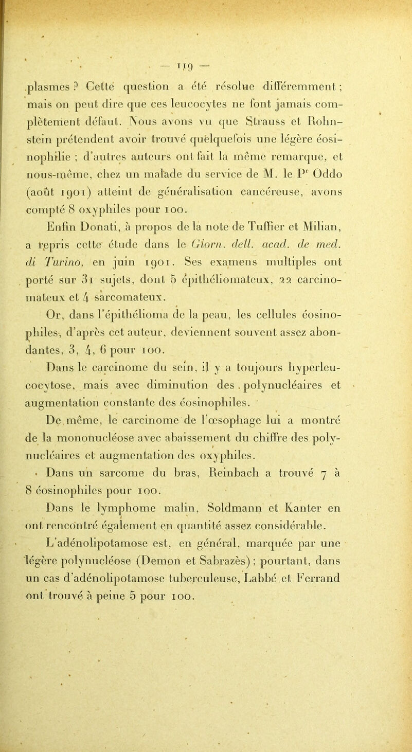 plasmes ? Celle queslion a élé résolue clifieremmenl ; mais ou peul dire que ces leucocytes ne l'onl jamais com- plèlemenl défaul. Nous avons vu que Slrauss el Piolin- slein prélendenl avoir Irouvé qnêlquelbis une légère éosi- nophilie ; d’aulres auteurs ont l’ail la même remarque, el nous-nièmc, chez un malade du service de M. le P Oddo (aoûl 1901) alleinl de généralisalion cancéreuse, avons complé 8 oxyphiles pour 100. Eiilin Donali, à propos de la noie de Tulher el Milian, a r.epris celle élude dans le Giom. dell. acad. de med. di Turino, en juin 190T. Ses examens mulliples ont porté sur 3i sujets, dont 5 é2)ithéliomateux, 22 carcino- mateux et 4 sarcomateux. Or, dans l’épithélioma de la peau, les cellules éosino- philes, d’après cet auteur, deviennent souvent assez abon- dantes, 3, 4, h pour 100. Dans le carcinome du sein, il y a toujours hyperleu- cocytose, mais avec diminution des . polynucléaires et augmentation constante des éosinophiles. De meme, le carcinome de l’œsophage lui a montré de la mononucléose avec abaissement du chiffre des poly- nucléaires et augmentation des oxyphiles. • Dans un sarcome du bras, Reinbach a trouvé 7 à 8 éosinophiles pour 100. Dans le lymphome malin, Soldmann et Kanter en ont rencontré également en quantité assez considéral)le. L’adénolipotamose est, en général, marquée par une légère polynucléose (Démon et Sabrazès) ; pourtant, dans un cas d’adénolipotamose tuberculeuse, Labbé et Ferrand ont trouvé à peine 5 pour 100.