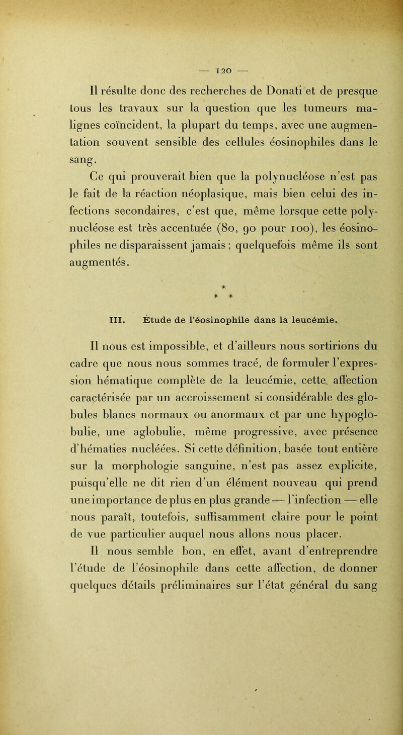 Il résulte donc des recherches de Donati et de presque tous les travaux sur la question que les tumeurs ma- lignes coïncident, la plupart du temps, avec une augmen- tation souvent sensible des cellules éosinophiles dans le sang. Ce qui prouverait bien que la polynucléose n’est pas le fait de la réaction néoplasique, mais bien celui des in- fections secondaires, c’est que, même lorsque cette poly- nucléose est très accentuée (8o, 90 pour 100), les éosino- philes ne disparaissent jamais ; quelquefois même ils sont augmentés. * ■* * III. Étude de l’éosinophile dans la leucémie. Il nous est impossible, et d’ailleurs nous sortirions du cadre que nous nous sommes tracé, de formuler l’expres- sion hématique complète de la leucémie, cette, affection caractérisée par un accroissement si considérable des glo- bules blancs normaux ou anormaux et par une bypoglo- bulie, une aglobulie, même progressive, avec présence d’hématies nucléées. Si cette définition, basée tout entière sur la morphologie sanguine, n’est pas assez explicite, puisqu’elle ne dit rien d’un élément nouveau qui prend une importance déplus en plus grande— l’infection — elle nous paraît, toutefois, suffisamment claiie pour le point de vue particulier auquel nous allons nous placer. Il nous semble bon, en effet, avant d’entreprendre l’étude de l’éosinophile dans cette affection, de donner quelques détails préliminaires sur l’état général du sang