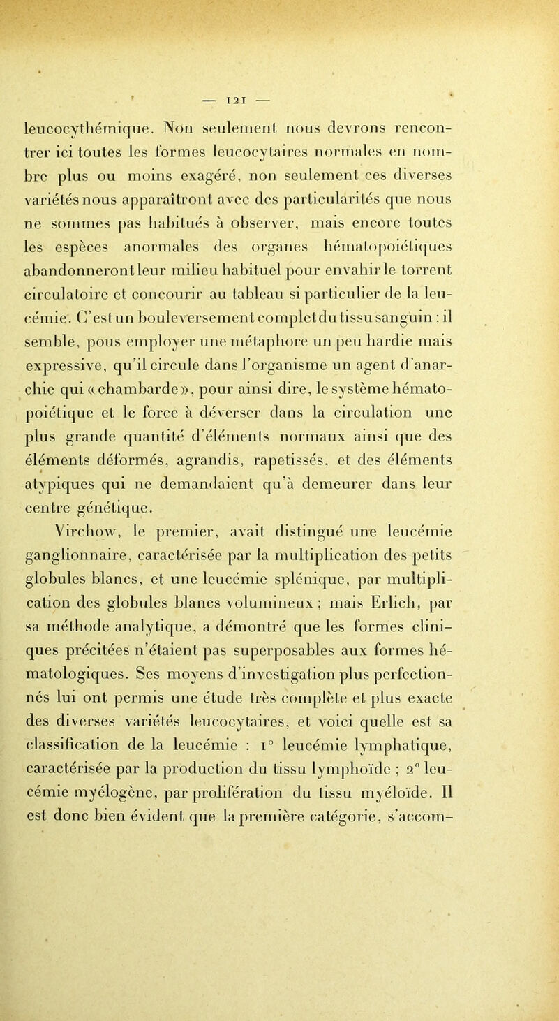 leucocythémique. Non seulement nous devrons rencon- trer ici tontes les formes leucocytaires normales en nom- bi'e plus ou moins exagéré, non seulement ces diverses variétés nous apparaîtrout avec des particularités que nous ne sommes pas habitués à observer, mais encore toutes les espèces anormales des organes hématopoiétiques abandonneront leur milieu habituel pour envahir le torrent circulatoire et concourir au tableau si particulier de la leu- cémie. C’est un bouleversement completdu tissu sanguin : il semble, pous employer une métaphore un peu hardie mais expressive, cju’il circule dans l’organisme un agent d’anar- chie qui «chambarde», pour ainsi dire, le système hémato- poiétique et le force à déverser dans la circulation une plus grande quantité d’éléments normaux ainsi que des éléments déformés, agrandis, rapetissés, et des éléments atypiques qui ne demandaient qu’à demeurer dans leur centre génétique. VirchoAV, le premier, avait distingué une leucémie ganglionnaire, caractérisée par la multiplication des petits globules blancs, et une leucémie splénique, par multipli- cation des globules blancs volumineux; mais Erlicb, par sa méthode analytique, a démontré que les formes clini- ques précitées n’étaient pas superposables aux formes lié- matologiques. Ses moyens d’investigation plus perfection- nés lui ont permis une étude très complète et plus exacte des diverses variétés leucocytaires, et voici quelle est sa classification de la leucémie : i° leucémie lymphatique, caractérisée par la production du tissu lymphoïde ; 2 leu- cémie myélogène, par prolifération du tissu myéloïde. 11 est donc bien évident que la première catégorie, s’accom-