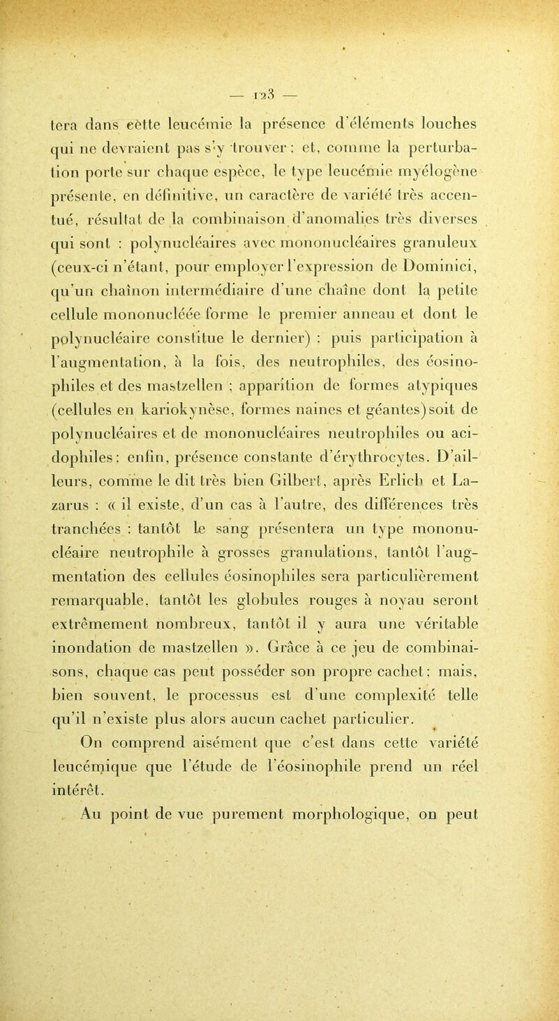 tera dans eétte leucémie la présence d’éléments louches cjui ne devraient pas s’y trouver; et, coTiime la perturba- tion porte sur chac|ue espèce, le type leucémie myélogène présente, en définitive, un caractère de variété très accen- tué, résultat de la combinaison d’anomalies très diverses qui sont : polynucléaires avec mononucléaires graniileux (ceux-ci n’étant, pour employer l'expression de üominici, qu’un chaînon intermédiaire d’une chaîne dont la petite cellule mononucléée l'orme le premier anneau et dont le polynucléaire constitue le dernier) : puis participation tà l’augmentation, à la fois, des neutrophiles, des éosino- philes et des mast/ellen ; apparition de formes atypiques (cellules en kariokynèse, formes naines et géantes)soit de polynucléaires et de mononucléaires neutrophiles ou aci- dophiles: enfin, présence constante d’érythrocytes. D’ail- leurs, comme le dit très bien Gilbert, après Erlicb et La- zarus : (( il existe, d’un cas à l’autre, des dilï'érences très tranchées : tantôt le sang présentera un type mononu- cléaire neutrophile à grosses granulations, tantôt l’aug- mentation des cellules éosinophiles sera particulièrement remarquable, tantôt les globules rouges à noyau seront extrêmement nombreux, tantôt il y aura une véritable inondation de mastzellen ». Grâce à ce jeu de combinai- sons, chaque cas peut posséder son propre cachet; mais, bien souvent, le processus est d’une complexité telle qu’il n’existe plus alors aucun cachet particulier. On comprend aisément que c’est dans celte variété leucénjique que l’étude de l’éosinophile prend un réel intérêt. Au point de vue purement morphologique, on peut