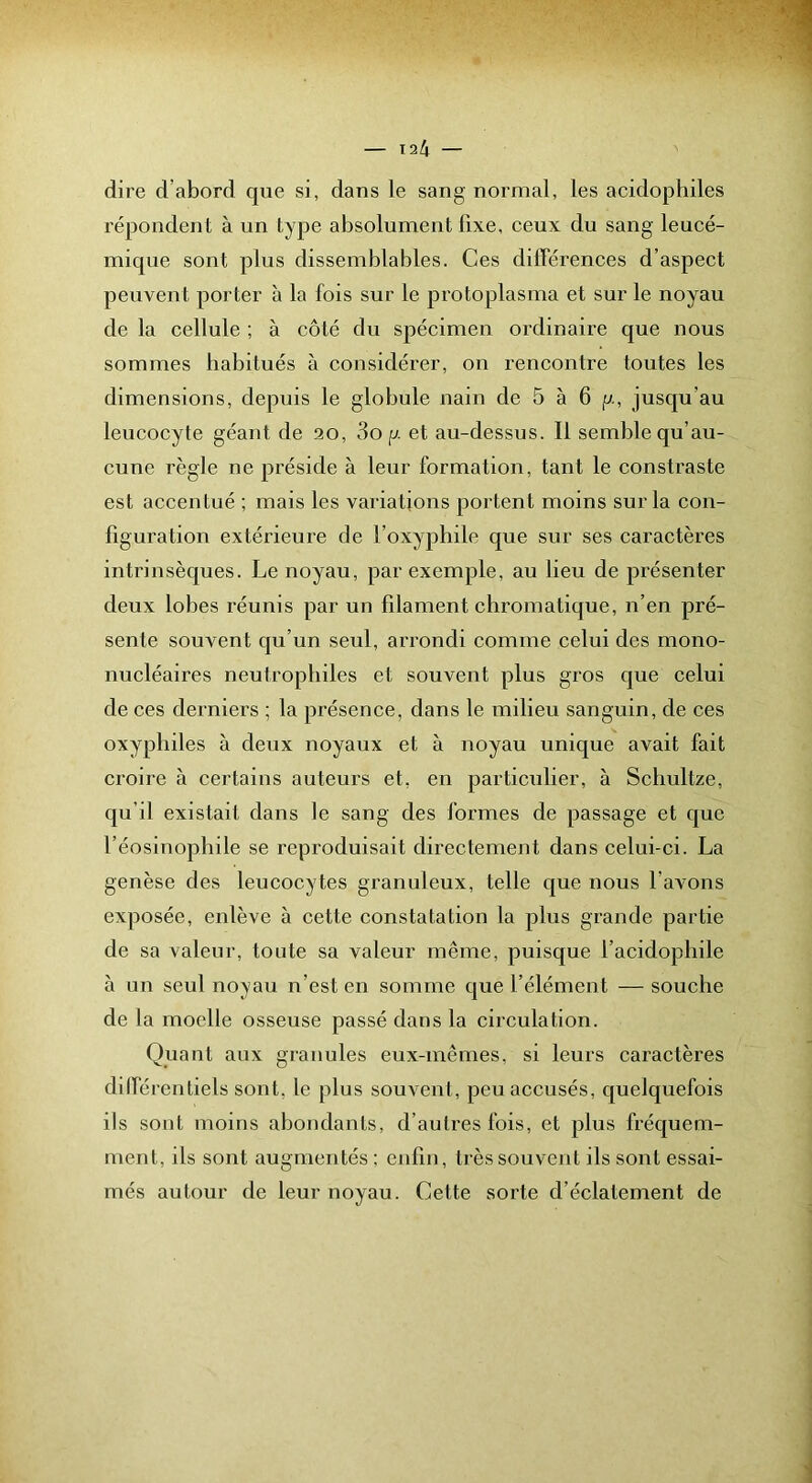 dire d’abord que si, dans le sang normal, les acidophiles répondent à un type absolument fixe, ceux du sang leucé- mique sont plus dissemblables. Ces différences d’aspect peuvent porter à la fois sur le protoplasma et sur le noyau de la cellule ; à côté du spécimen ordinaire que nous sommes habitués à considérer, on rencontre toutes les dimensions, depuis le globule nain de 5 à 6 g, jusqu’au leucocyte géant de 20, 3o p. et au-dessus. Il semble qu’au- cune règle ne préside à leur formation, tant le constraste est accentué ; mais les variations portent moins sur la con- figuration extérieure de l’oxyphile que sur ses caractères intrinsèques. Le noyau, par exemple, au lieu de présenter deux lobes réunis par un filament chromatique, n’en pré- sente souvent qu’un seul, arrondi comme celui des mono- nucléaires neutrophiles et souvent plus gros que celui de ces derniers ; la présence, dans le milieu sanguin, de ces oxypliiles à deux noyaux et à noyau unique avait fait croire à certains auteurs et, en particulier, à Scliultze, qu’il existait dans le sang des formes de passage et que l’éosinophile se reproduisait directement dans celui-ci. La genèse des leucocytes granuleux, telle que nous l’avons exposée, enlève à cette constatation la plus grande partie de sa valeur, toute sa valeur même, puisque l’acidopliile à un seul noyau n’est en somme que l’élément — souche de la moelle osseuse passé dans la circulation. Quant aux granules eux-mêmes, si leurs caractères différentiels sont, le plus souvent, peu accusés, quelquefois ils sont moins abondants, d’autres fois, et plus fréquem- ment, ils sont augmentés : enfin, très souvent ils sont essai- mes autour de leur noyau. Cette sorte d’éclatement de