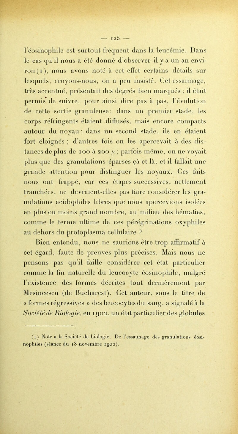 l éosinophile esl surloul iVéqueiit dans la leucémie. Dans le cas qu’il nous a élé donné d'observer il y a un an envi- ron (i), nous avons noté à cet elï'et certains détails sur lesquels, croyons-nous, on a peu insisté. Cet essaimage, très accentué, présentait des degrés bien marqués ; il était permis de suivre, pour ainsi dire pas à pas, l’évolution de cette sortie granuleuse: dans un premier stade, les corps réfringents étaient diiïusés, mais encore compacts autour du noyau ; dans un second stade, ils en étaient fort éloignés ; d’autres fois on les apercevait à des dis- tances de plus de loo à 200 g ; parfois même, on ne voyait plus que des granulations éparses çà et là, et il fallait une grande attention pour distinguer les noyaux. Ces faits nous ont frappé, car ces étapes successives, nettement trancbées, ne devraient-elles pas faire considérer les gra- nulations acidopbiles libres que nous apercevions isolées en plus ou moins grand nombre, au milieu des hématies, comme le terme ultime de ces pérégrinations oxypliiles au dehors du protoplasma cellulaire Bien entendu, nous ne saurions être trop affirmatif à cet égard, faute de preuves plus précises. Mais nous ne pensons pas qu’il faille considérer cet état particulier comme la fin naturelle du leucocyte éosinophile, malgré l’existence des formes décrites tout dernièrement par Mesincescu (de Bucharest). Cet auteur, sous le titre de (( formes régressives » des leucoeytes du sang, a signalé à la Société de Biologie, en 1902, un état particulier des globules (i) Note à la Société de biologie. De l’essaimage des granulations éosi- nophiles (séance du i8 novembre 1902).