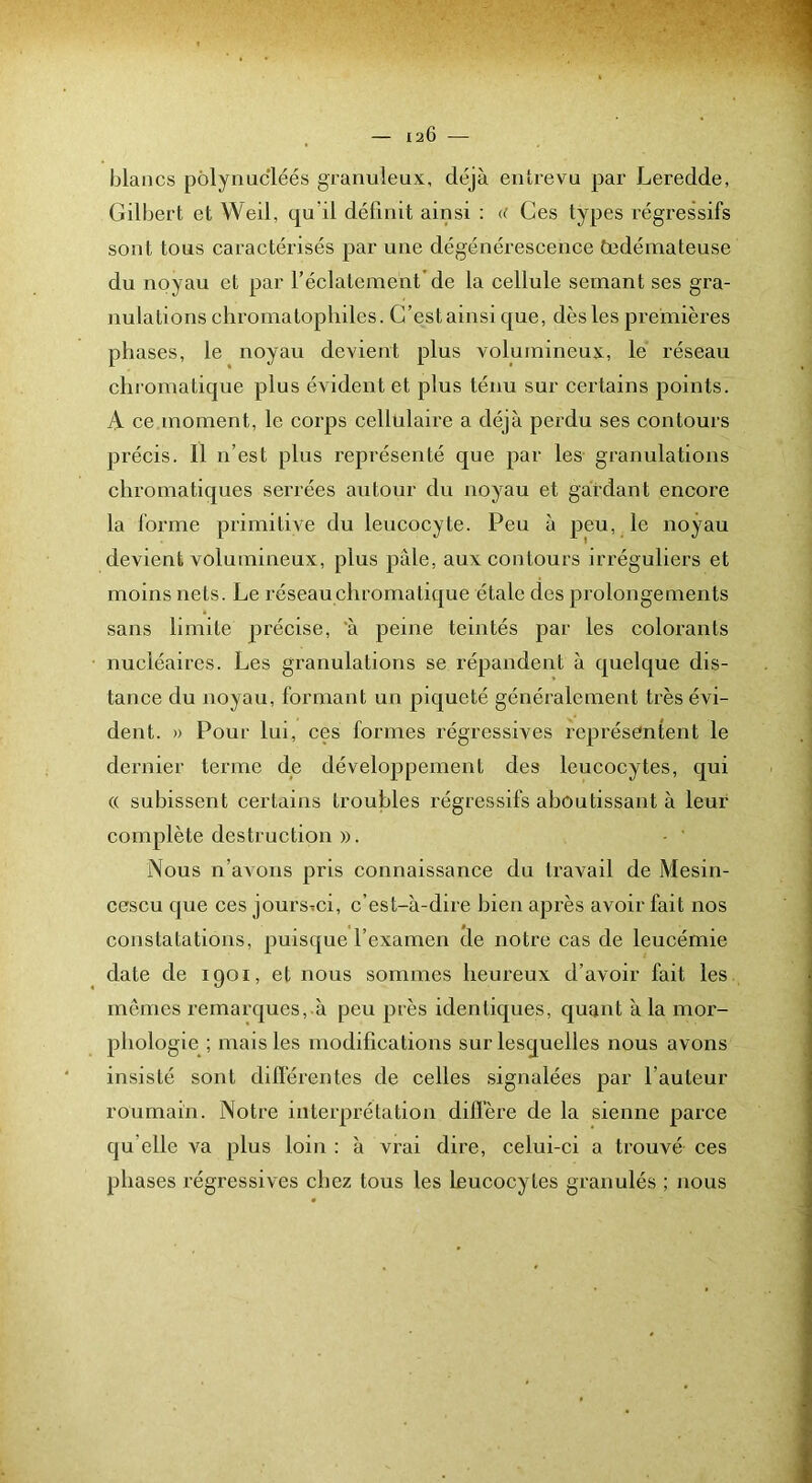 blancs pôlynucléés granuleux, déjà entrevu par Leredde, Gübert et Weil, qu'il définit ainsi : u Ces types régressifs sont tous caractérisés par une dégénérescence fndéinateuse du noyau et par l’éclatement’de la cellule semant ses gra- nulations chromatoplnles. G’estainsi que, dès les premières phases, le noyau devient plus volumineux, le réseau chromatique plus évident et plus ténu sur certains points. A ce moment, le corps cellulaire a déjà perdu ses contours précis. Il n’est plus représenté que par les granulations chromatiques serrées autour du noyau et gardant encore la forme primitive du leucocyte. Peu à peu, le noyau devient volumineux, plus pâle, aux contours irréguliers et moins nets. Le réseau chromatique étale des prolongements sans limite précise, 'à peine teintés par les colorants nucléaires. Les granulations se répandent à quelque dis- tance du noyau, formant un piqueté généralement très évi- dent. » Pour lui, ces formes régressives représentent le dernier terme de développement des leucocytes, qui (( subissent certains troubles régressifs aboutissant à leur complète destruction ». Nous n’avons pris connaissance du travail de Mesin- cescu que ces joursTci, c’est-à-dire bien après avoir fait nos constatations, puisque l’examen de notre cas de leucémie date de 1901, et nous sommes heureux d’avoir fait les mêmes remarques, à peu près identiques, quant à la mor- phologie^ ; mais les modifications sur lesquelles nous avons insisté sont différentes de celles signalées par l’auteur roumain. Notre interprétation diffère de la sienne parce qu’elle va plus loin : à vrai dii'e, celui-ci a trouvé ces phases régressives chez tous les leucocytes granulés ; nous