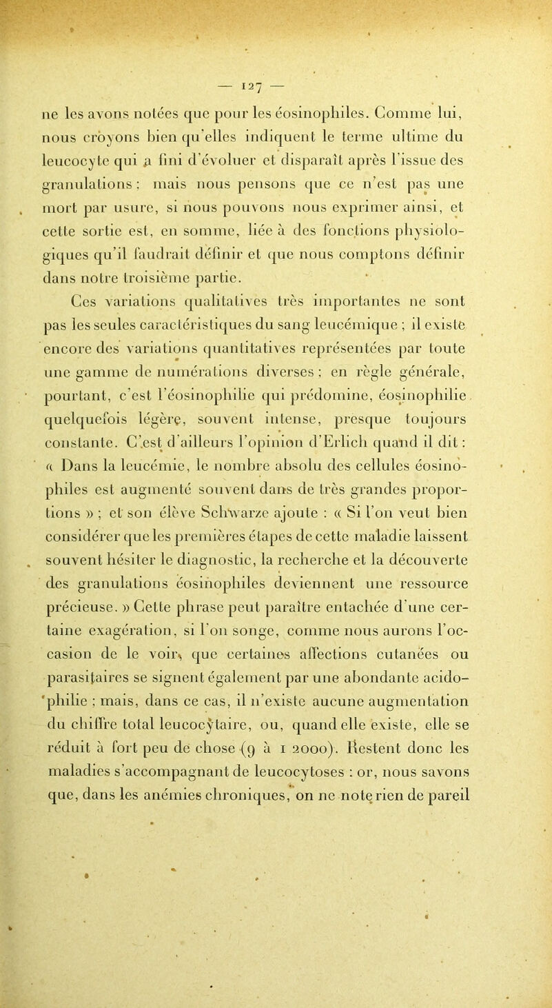 ne les avons notées que pour les éosinophiles. Comme lui, nous croyons bien qu elles indiquent le terme ultime du leucocyte qui lini d’évoluer et disparaît après l’issue des granulations ; mais nous pensons que ce n’est pas une mort par usure, si nous pouvons nous exprimer ainsi, et cette sortie est, en somme, liée à des fonctions pliysiolo- giques qu’il faudrait définir et ({ue nous comptons définir dans notre troisième partie. Ces variations qualitatives très importantes ne sont pas les seules caractéristiques du sang leucémique ; il existe encore des variations quantitatives représentées par toute une gamme de numérations diverses : en règle générale, pourtant, c’est l’éosinopliilie qui prédomine, éosinophilie quelquefois légère, souvent intense, presque toujours constante. C’.est d ailleurs l’opinion d’Erlich quand il dit : a Dans la leucémie, le nombre absolu des cellules éosino- philes est augmenté souvent dans de très grandes propor- tions )) ; et son élève Scb^varze ajoute : « Si l’on veut bien considérer que les premières étapes de cette maladie laissent souvent hésiter le diagnostic, la recherche et la découverte des granulations éosinophiles deviennent une ressource précieuse. » Cette phrase peut paraître entachée d’une cer- taine exagération, si l’on songe, comme nous aurons l’oc- casion de le voii> que certaines affections cutanées ou parasitaires se signent également par une abondante acido- 'philie ; mais, dans ce cas, il n’existe aucune augmentation du chiffre total leucocytaire, ou, quand elle existe, elle se réduit à fort peu de chose (9 à i 2000). Restent donc les maladies s’accompagnant de leucocytoses : or, nous savons que, dans les anémies chroniques, on ne note rien de pareil