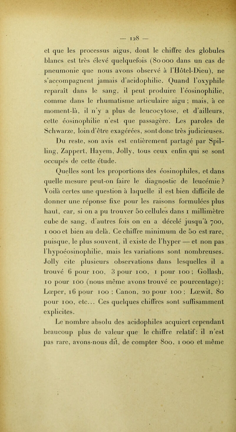et que les processus aigus, dont le chiffre des globules blancs est très élevé quelquefois (80000 dans un cas de pneumonie que nous avons observé à l’Hôtel-Dieu), ne s’accompagnent jamais d’acidopbilie. Quand l’oxyphile reparaît dans le sang, il peut produire réosinophilie, comme dans le rhumatisme articulaire aigu ; mais, à ce moment-là, il n’y a plus de leucocytose, et d’ailleurs, cette éosinophilie n’est que passagère. Les paroles de Sclnvarze, loin d’être exagérées, sont donc très judicieuses. Du reste, son avis est entièrement partagé par Spil- ling, Zappert, Hayem, Jolly, tous ceux enfin qui se sont occupés de cette étude. Quelles sont les proportions des éosinophiles, et dans quelle mesure peut-on faire le diagnostic de leucémie ? Voilà certes une question à laquelle il est bien difficile de donner une réponse fixe pour les raisons formulées plus haut, car, si on a pu trouver 5o cellules dans i millimètre cube de sang, d’autres fois on en a décelé jusqu’à 700, I 000 et bien au delà. Cechifire minimum de 5o est rare, puisque, le plus souvent, il existe de l’hyper — et non pas riiypoéosinophilie, mais les variations sont nombreuses. Jolly cite plusieurs observations dans lesquelles il a trouvé G pour 100, 3 pour 100, i pour 100; Gollash, 10 pour 100 (nous même avons trouvé ce pourcentage); Lœper, 16 pour 100 ; Canon, 20 j)our 100; Lœwit, 80 pour 100, etc... Ces quelques chiffres sont suffisamment explicites. Le nombre absolu des acidophiles acquiert cependant beaucoup plus de valeur que le chiffre relatif: il n’est pas rare, avons-nous dit, de compter 800, i 000 et même