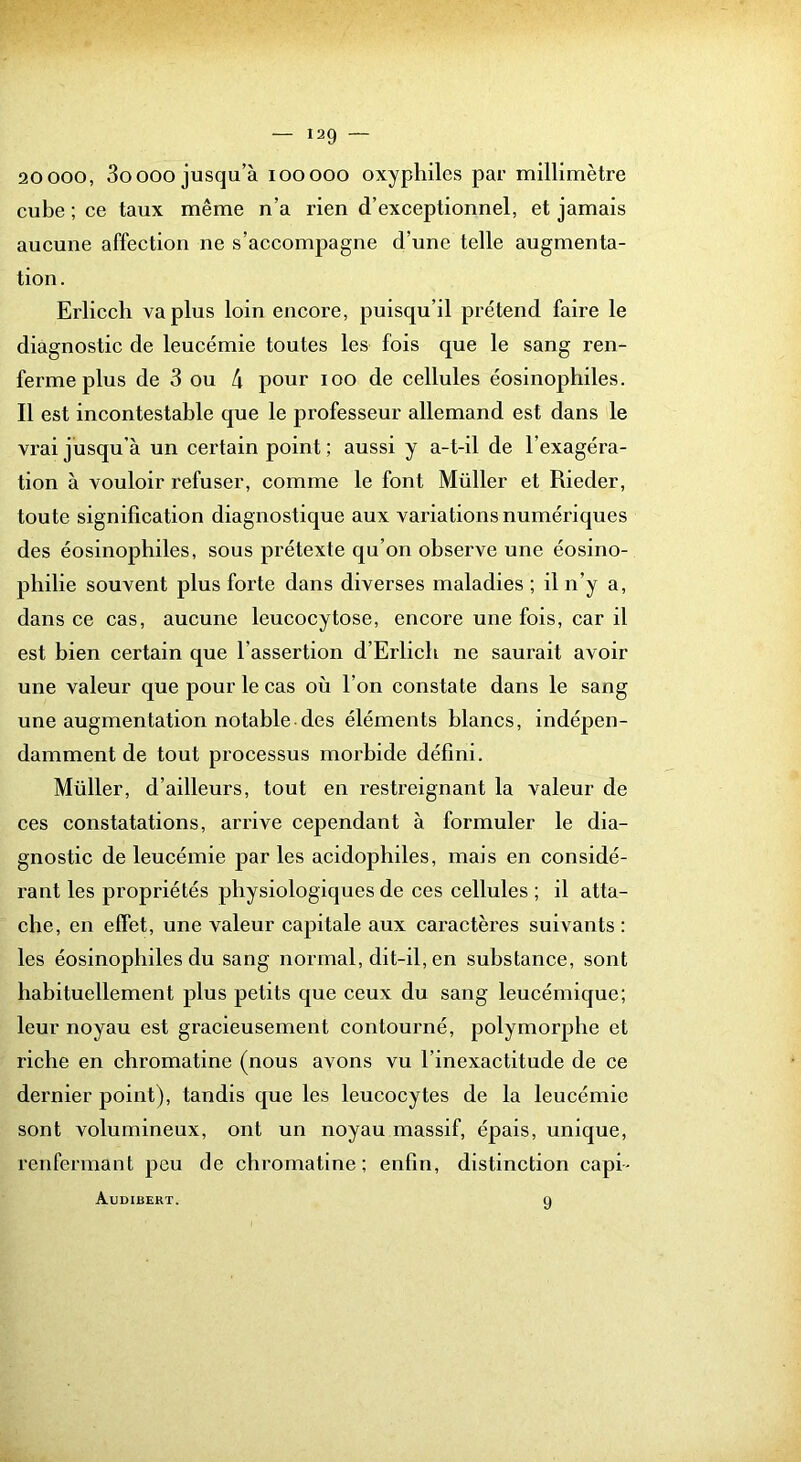 20 000, 3oooo jusqu’à looooo oxyphiles par millimètre cube ; ce taux même n’a rien d’exceptionnel, et jamais aucune affection ne s’accompagne d’une telle augmenta- tion. Erlicch va plus loin encore, puisqu’il prétend faire le diagnostic de leucémie toutes les fois que le sang ren- ferme plus de 3 ou 4 pour loo de cellules éosinophiles. Il est incontestable que le professeur allemand est dans le vrai jusqu’à un certain point ; aussi y a-t-il de l’exagéra- tion à vouloir refuser, comme le font Millier et Rieder, toute signification diagnostique aux variations numériques des éosinophiles, sous prétexte qu’on observe une éosino- philie souvent plus forte dans diverses maladies ; il n’y a, dans ce cas, aucune leucocytose, encore une fois, car il est bien certain que l’assertion d’Erlicli ne saurait avoir une valeur que pour le cas où l’on constate dans le sang une augmentation notable des éléments blancs, indépen- damment de tout processus morbide défini. Millier, d’ailleurs, tout en restreignant la valeur de ces constatations, arrive cependant à formuler le dia- gnostic de leucémie par les acidophiles, mais en considé- rant les propriétés physiologiques de ces cellules ; il atta- che, en effet, une valeur capitale aux caractères suivants : les éosinophiles du sang normal, dit-il, en substance, sont habituellement plus petits que ceux du sang leucémique; leur noyau est gracieusement contourné, polymorphe et riche en chromatine (nous avons vu l’inexactitude de ce dernier point), tandis que les leucocytes de la leucémie sont volumineux, ont un noyau massif, épais, unique, renfermant peu de chromatine; enfin, distinction capi- Audibert. 9