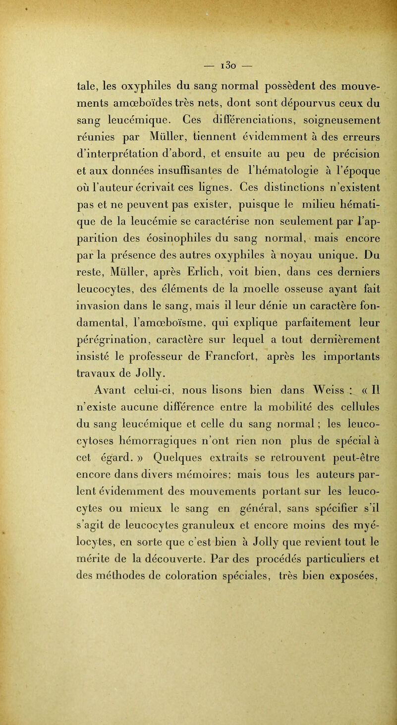 taie, les oxyphiles du sang normal possèdent des mouve- ments amœboïdes très nets, dont sont dépourvus ceux du sang leucémique. Ces diflerencialions, soigneusement réunies par Millier, tiennent évidemment à des erreurs d’interprétation d’abord, et ensuite au peu de précision et aux données insuffisantes de l’bématologie à l’époque où l’auteur écrivait ces lignes. Ces distinctions n’existent pas et ne peuvent pas exister, puisque le milieu hémati- que de la leucémie se caractérise non seulement par l’ap- parition des éosinophiles du sang normal, mais encore par la présence des autres oxyphiles à noyau unique. Du reste. Millier, après Erlich, voit bien, dans ces derniers leucocytes, des éléments de la moelle osseuse ayant fait invasion dans le sang, mais il leur dénie un caractère fon- damental, l’amœboïsme, qui explique parfaitement leur pérégrination, caractère sur lequel a tout dernièrement insisté le professeur de Francfort, après les importants travaux de Jolly. Avant celui-ci, nous lisons bien dans Weiss : « Il n’existe aucune différence entre la mobilité des cellules du sang leucémique et celle du sang normal ; les leuco- cytoses hémorragiques n’ont rien non plus de spécial à cet égard. » Quelques extraits se retrouvent peut-être encore dans divers mémoires; mais tous les auteurs par- lent évidemment des mouvements portant sur les leuco- cytes ou mieux le sang en général, sans spécifier s’il s’agit de leucocytes granuleux et encore moins des myé- locytes, en sorte que c’est bien à Jolly que revient tout le mérite de la découverte. Par des procédés particuliers et des méthodes de coloration spéciales, très bien exposées.