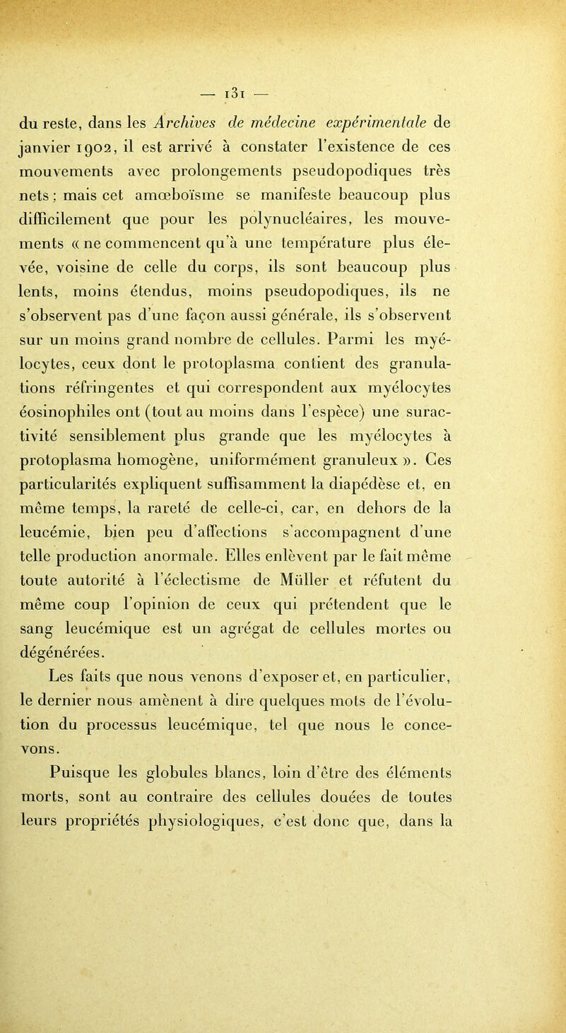 du reste, dans les Archives de médecine expérimentale de janvier 1902, il est arrivé à constater l’existence de ces mouvements avec prolongements pseudopodiques très nets ; mais cet amœboïsme se manifeste beaucoup plus difficilement que pour les polynucléaires, les mouve- ments (( ne commencent qu’à une température plus éle- vée, voisine de celle du corps, ils sont beaucoup plus lents, moins étendus, moins pseudoj)odiques, ils ne s’observent pas d’une façon aussi générale, ils s’observent sur un moins grand nombre de cellules. Parmi les myé- locytes, ceux dont le protoplasma contient des granula- tions réfringentes et qui correspondent aux myélocytes éosinophiles ont (tout au moins dans l’espèce) une surac- tivité sensiblement plus grande que les myélocytes à protoplasma homogène, uniformément granuleux ». Ces particularités expliquent suffisamment la diapédèse et, en même temps, la rareté de celle-ci, car, en dehors de la leucémie, bien peu d’affections s'accompagnent d’une telle production anormale. Elles enlèvent par le fait même toute autorité à l’éclectisme de Müller et réfutent du même coup l’opinion de ceux qui prétendent que le sang leucémique est un agrégat de cellules mortes ou dégénérées. Les faits que nous venons d’exposer et, en particulier, le dernier nous amènent à dire quelques mots de l’évolu- tion du processus leucémique, tel que nous le conce- vons. Puisque les globules blancs, loin d’être des éléments morts, sont au contraire des cellules douées de toutes leurs propriétés physiologiques, c’est donc que, dans la