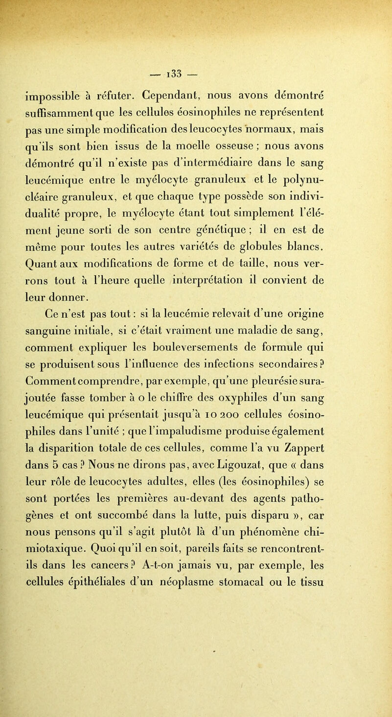 impossible à réfuter. Cependant, nous avons démontré suffisamment que les cellules éosinophiles ne représentent pas une simple modification des leucocytes normaux, mais qu’ils sont bien issus de la moelle osseuse ; nous avons démontré qu’il n’existe pas d’intermédiaire dans le sang leucémique entre le myélocyte granuleux et le polynu- cléaire granuleux, et que chaque type possède son indivi- dualité propre, le myélocyte étant tout simplement l’élé- ment jeune sorti de son centre génétique ; il en est de même pour toutes les autres variétés de globules blancs. Quant aux modifications de forme et de taille, nous ver- rons tout à l’heure quelle interprétation il convient de leur donner. Ce n’est pas tout : si la leucémie relevait d’une origine sanguine initiale, si c’était vraiment une maladie de sang, comment expliquer les bouleversements de formule qui se produisent sous l’influence des infections secondaires ? Comment comprendre, par exemple, qu’une pleurésie sura- joutée fasse tomber à o le chiffre des oxyphiles d’un sang leucémique qui présentait jusqu’à 10200 cellules éosino- philes dans l’unité ; que l’impaludisme produise également la disparition totale de ces cellules, comme l’a vu Zappert dans 5 cas ? Nous ne dirons pas, avec Ligouzat, que « dans leur rôle de leucocytes adultes, elles (les éosinophiles) se sont portées les premières au-devant des agents patho- gènes et ont succombé dans la lutte, puis disparu », car nous pensons qu’il s’agit plutôt là d’un phénomène chi- miotaxique. Quoi qu’il en soit, pareils faits se rencontrent- ils dans les cancers A-t-on jamais vu, par exemple, les cellules épithéliales d’un néoplasme stomacal ou le tissu