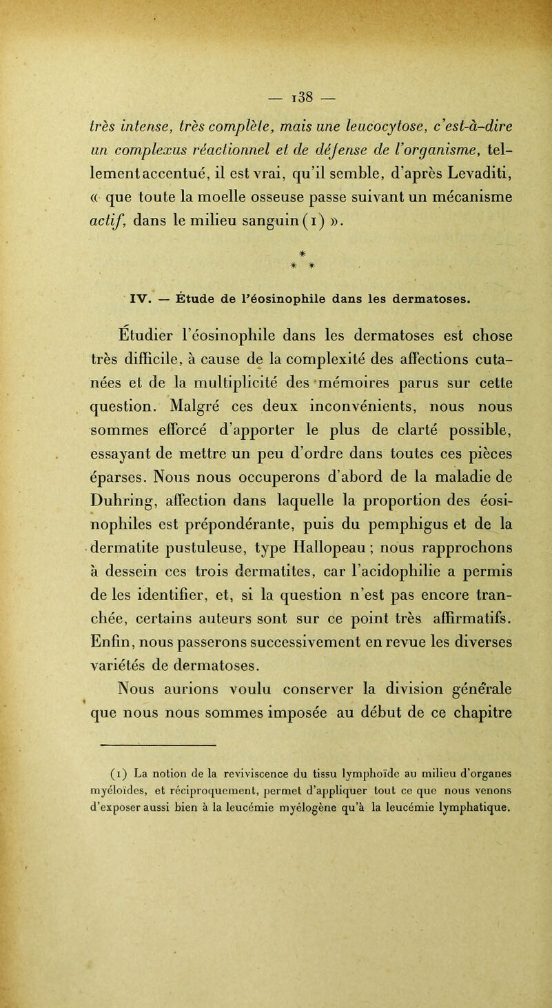 très intense, très complète, mais une leucocytose, c’est-à-dire un complexus réactionnel et de déjense de l’organisme, tel- lement accentué, il est vrai, qu’il semble, d’après Levaditi, (( que toute la moelle osseuse passe suivant un mécanisme actif, dans le milieu sanguin (i) ». * * * IV. — Étude de Péosinophile dans les dermatoses. Etudier l’éosinophile dans les dermatoses est chose très difficile, à cause de la complexité des affections cuta- nées et de la multiplicité des mémoires parus sur cette question. Malgré ces deux inconvénients, nous nous sommes efforcé d’apporter le plus de clarté possible, essayant de mettre un peu d’ordre dans toutes ces pièces éparses. Nous nous occuperons d’abord de la maladie de Duhring, affection dans laquelle la proportion des éosi- nophiles est prépondérante, puis du pemphigus et de la dermatite pustuleuse, type Hallopeau; nous rapprochons à dessein ces trois dermatites, car l’acidophilie a permis de les identifier, et, si la question n’est pas encore tran- chée, certains auteurs sont sur ce point très affirmatifs. Enfin, nous passerons successivement en revue les diverses variétés de dermatoses. Nous aurions voulu conserver la division générale que nous nous sommes imposée au début de ce chapitre (i) La notion de la reviviscence du tissu lymphoïde au milieu d’organes myéloïdes, et réciproquement, permet d’appliquer tout ce que nous venons d’exposer aussi bien à la leucémie myélogène qu’à la leucémie lymphatique.