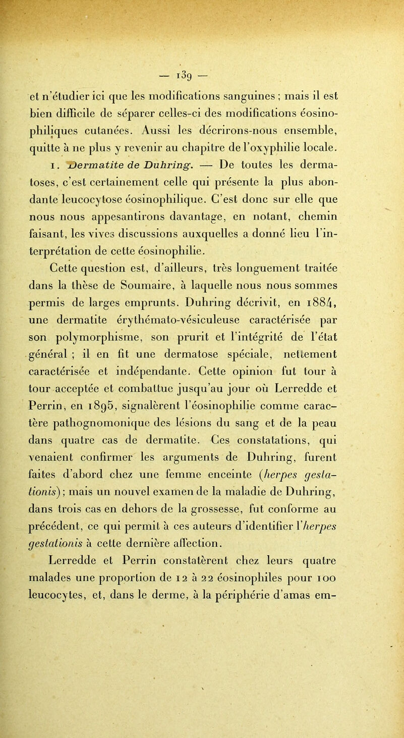 — i3g — et n’étudier ici que les modifications sanguines ; mais il est bien difficile de séparer celles-ci des modifications éosino- philiques cutanées. Aussi les décrirons-nous ensemble, quitte à ne plus y revenir au chapitre del’oxyphilie locale. I. Dermatite de Duhring. — De toutes les derma- toses, c’est certainement celle qui présente la plus abon- dante leucocytose éosinophilique. C’est donc sur elle que nous nous appesantirons davantage, en notant, chemin faisant, les vives discussions auxquelles a donné lieu l’in- terprétation de cette éosinophilie. Cette question est, d’ailleurs, très longuement traitée dans la thèse de Soumaire, à laquelle nous nous sommes permis de larges emprunts. Duhring décrivit, en i884, une dermatite érythémato-vésiculeuse caractérisée par son polymorphisme, son prurit et l’intégrité de l’état général ; il en fit une dermatose spéciale, nettement caractérisée et indépendante. Cette opinion fut tour à tour acceptée et combattue jusqu’au jour où Lerredde et Perrin, en i8g5, signalèrent l’éosinophilie comme carac- tère pathognomonique des lésions du sang et de la peau dans quatre cas de dermatite. Ces constatations, qui venaient confirmer les arguments de Duhring, furent faites d’abord chez une femme enceinte (Jierpes gesta- tionis) ; mais un nouvel examen de la maladie de Duhring, dans trois cas en dehors de la grossesse, fut conforme au précédent, ce qui permit à ces auteurs d’identifier Vherpes gestationis à cette dernière affection. Lerredde et Perrin constatèrent chez leurs quatre malades une proportion de 12 à 22 éosinophiles pour 100 leucocytes, et, dans le derme, à la périphérie d’amas em-