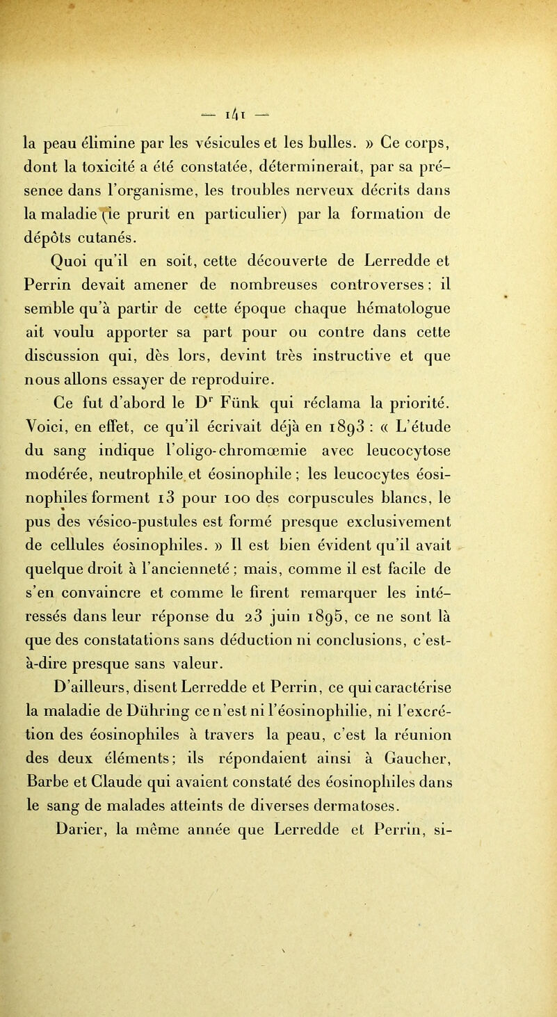 la peau élimine par les vésicules et les bulles. » Ce corps, dont la toxicité a été constatée, déterminerait, par sa pré- sence dans l’organisme, les troubles nerveux décrits dans la maladie (le prurit en particulier) par la formation de dépôts cutanés. Quoi qu’il en soit, cette découverte de Lerredde et Perrin devait amener de nombreuses controverses ; il semble qu’à partir de cette époque chaque hématologue ait voulu apporter sa part pour ou contre dans cette discussion qui, dès lors, devint très instructive et que nous allons essayer de reproduire. Ce fut d’abord le D’’ Fünk qui réclama la priorité. Voici, en effet, ce qu’il écrivait déjà en 1898 : « L’étude du sang indique l’oligo-chromœmie avec leucocytose modérée, neutrophile.et éosinophile; les leucocytes éosi- nophiles forment i3 pour 100 des corpuscules blancs, le pus des vésico-pustules est formé presque exclusivement de cellules éosinophiles. » Il est bien évident qu’il avait quelque droit à l’ancienneté ; mais, comme il est facile de s’en convaincre et comme le firent remarquer les inté- ressés dans leur réponse du 28 juin 1896, ce ne sont là que des constatations sans déduction ni conclusions, c’est- à-dire presque sans valeur. D’ailleurs, disent Lerredde et Perrin, ce qui caractérise la maladie de Dühring ce n’est ni l’éosinophilie, ni l’excré- tion des éosinophiles à travers la peau, c’est la réunion des deux éléments; ils répondaient ainsi à Gaucher, Barbe et Claude qui avaient constaté des éosinophiles dans le sang de malades atteints de diverses dermatoses. Darier, la même année que Lerredde et Perrin, si-