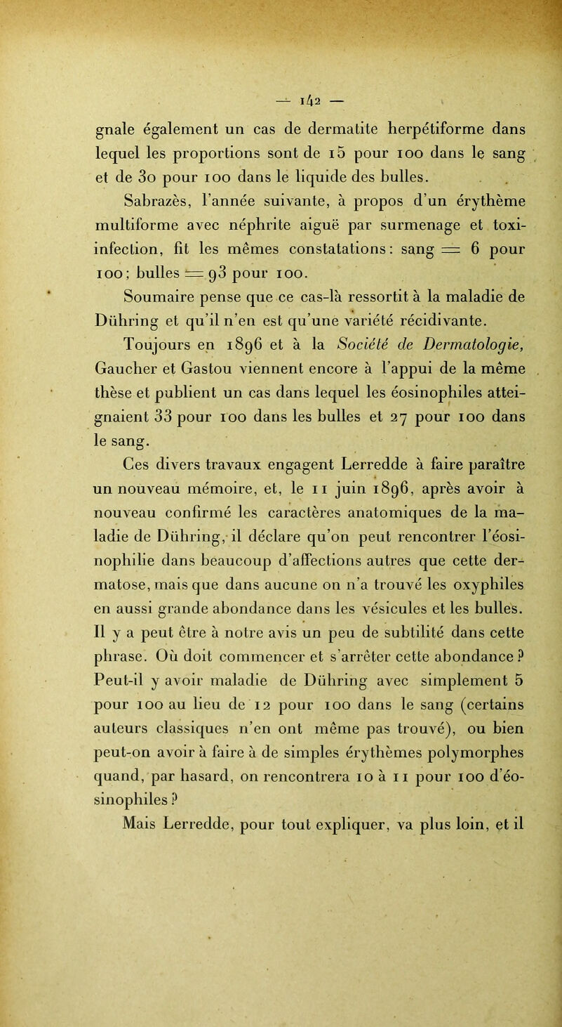 gnale également un cas de dermatite herpétiforme dans lequel les proportions sont de i5 pour loo dans le sang et de 3o pour lOO dans le liquide des bulles. Sabrazès, l’année suivante, à propos d’un érythème multiforme avec néphrite aiguë par surmenage et toxi- infeclion, fit les mêmes constatations: sang = 6 pour loo; bulles = q3 pour lOO. Soumaire pense que ce cas-là ressortit à la maladie de Dühring et qu’il n’en est qu’une variété récidivante. Toujours en 1896 et à la Société de Dermatologie, Gaucher et Gastou viennent encore à l’appui de la même thèse et publient un cas dans lequel les éosinophiles attei- gnaient 33 pour 100 dans les bulles et 27 pour 100 dans le sang. Ces divers travaux engagent Lerredde à faire paraître un nouveau mémoire, et, le 11 juin 1896, après avoir à nouveau confirmé les caractères anatomiques de la ma- ladie de Dühring, il déclare qu’on peut rencontrer l’éosi- nophilie dans beaucoup d’affections autres que cette der^ matose, mais que dans aucune on n’a trouvé les oxyphiles en aussi grande abondance dans les vésicules et les bulles. Il y a peut être à notre avis un peu de subtilité dans cette phrase. Où doit commencer et s’arrêter cette abondance Peut-il y avoir maladie de Dühring avec simplement 5 pour 100 au lieu de 12 pour 100 dans le sang (certains auteurs classiques n’en ont même pas trouvé), ou bien peut-on avoir à faire à de simj)les érythèmes polymorphes quand, par hasard, on rencontrera 10 à ii pour 100 d’éo- sinophiles Mais Lerredde, pour tout expliquer, va plus loin, et il
