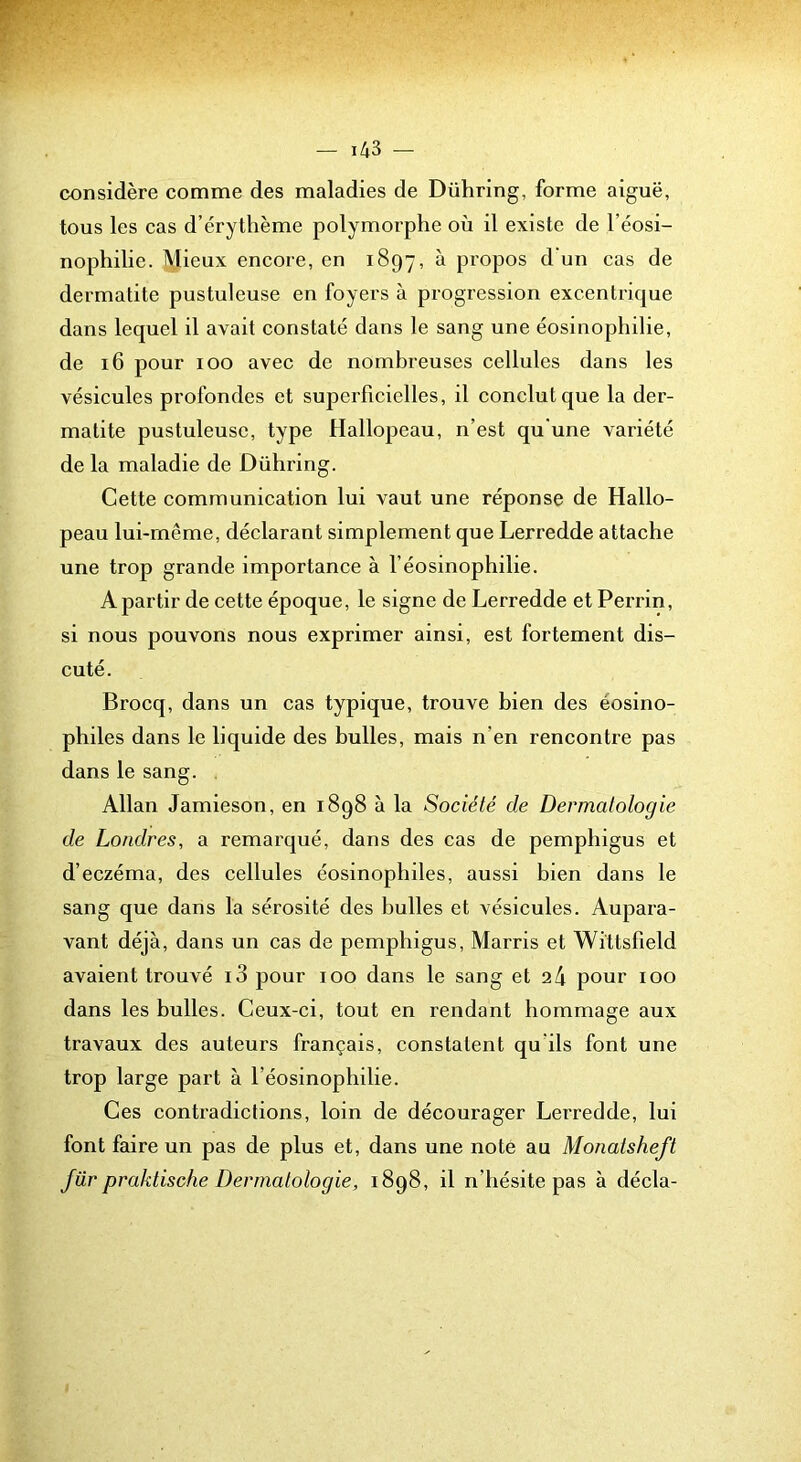 considère comme des maladies de Dühring, forme aiguë, tous les cas d’érythème polymorphe où il existe de l’éosi- nophilie. Mieux encore, en 1897, ^ propos d’un cas de dermatite pustuleuse en foyers à progression excentrique dans lequel il avait constaté dans le sang une éosinophilie, de 16 pour 100 avec de nombreuses cellules dans les vésicules profondes et superficielles, il conclut que la der- matite pustuleuse, type Hallopeau, n’est qu’une variété de la maladie de Dühring. Cette communication lui vaut une réponse de Hallo- peau lui-même, déclarant simplement que Lerredde attache une trop grande importance à l’éosinophilie. A partir de cette époque, le signe de Lerredde et Perrin, si nous pouvons nous exprimer ainsi, est fortement dis- cuté. Brocq, dans un cas typique, trouve bien des éosino- philes dans le liquide des bulles, mais n’en rencontre pas dans le sang. , Allan Jamieson, en 1898 à la Société de Dermatologie de Londres, a remarqué, dans des cas de pemphigus et d’eczéma, des cellules éosinophiles, aussi bien dans le sang que dans la sérosité des bulles et vésicules. Aupara- vant déjà, dans un cas de pemphigus. Marris et Wittsfield avaient trouvé i3 pour 100 dans le sang et 24 pour 100 dans les bulles. Ceux-ci, tout en rendant hommage aux travaux des auteurs français, constatent qu’ils font une trop large part à l’éosinophilie. Ces contradictions, loin de décourager Lerredde, lui font faire un pas de plus et, dans une note au Monatsheft für praktische Dermatologie, 1898, il n’hésite pas à décla-