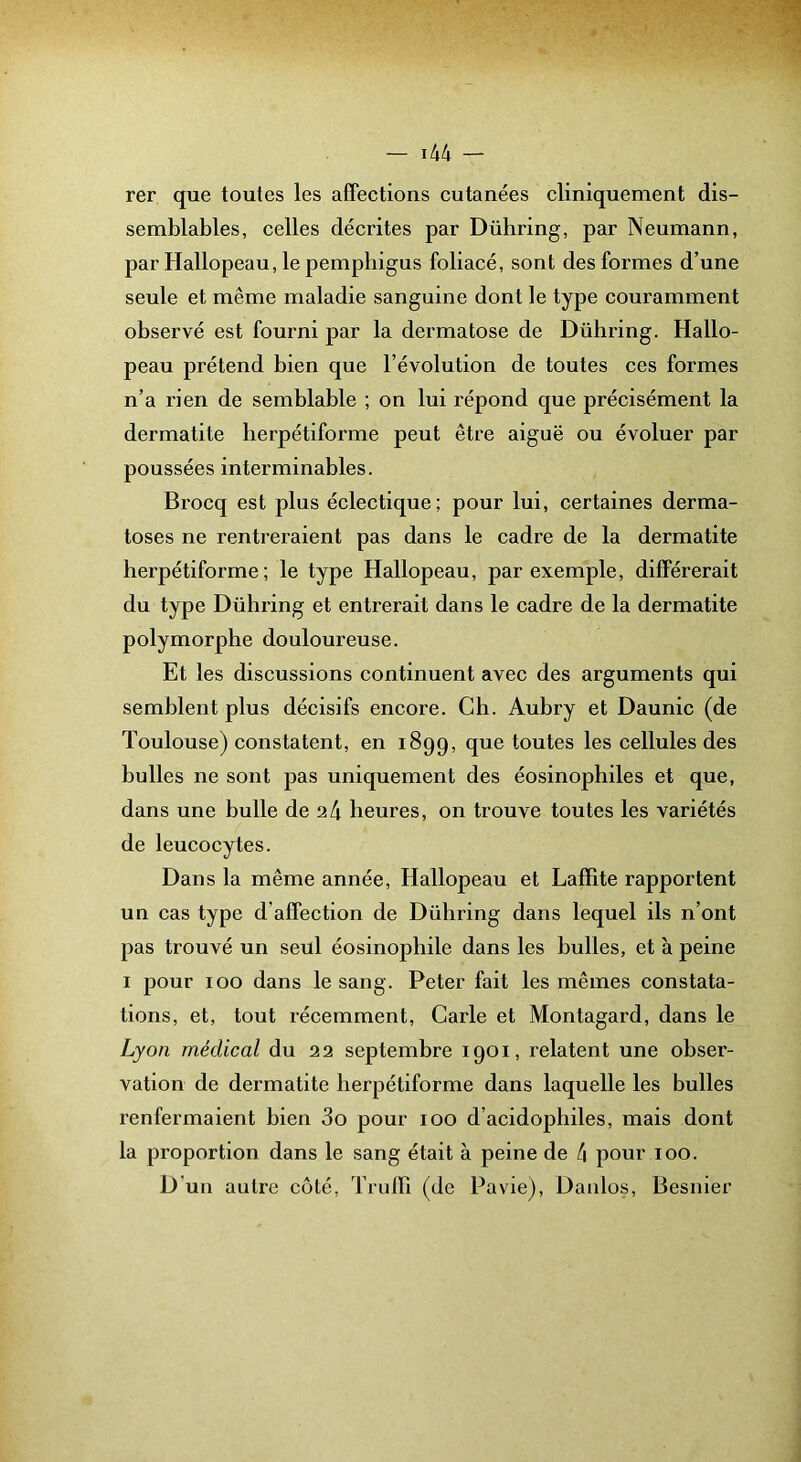 rer que toutes les affections cutanées cliniquement dis- semblables, celles décrites par Dübring, par Neumann, par Hallopeau, le pempbigus foliacé, sont des formes d’une seule et même maladie sanguine dont le type couramment observé est fourni par la dermatose de Dübring. Hallo- peau prétend bien que l’évolution de toutes ces formes n’a rien de semblable ; on lui répond que précisément la dermatite lierpétiforme peut être aiguë ou évoluer par poussées interminables. Brocq est plus éclectique; pour lui, certaines derma- toses ne rentreraient pas dans le cadre de la dermatite herpétiforme ; le type Hallopeau, par exemple, différerait du type Dübring et entrerait dans le cadre de la dermatite polymorphe douloureuse. Et les discussions continuent avec des arguments qui semblent plus décisifs encore. Ch. Aubry et Daunic (de Toulouse) constatent, en 1899, que toutes les cellules des bulles ne sont pas uniquement des éosinophiles et que, dans une bulle de 24 heures, on trouve toutes les variétés de leucocytes. Dans la même année, Hallopeau et Lafïite rapportent un cas type d’affection de Dübring dans lequel ils n’ont pas trouvé un seul éosinophile dans les bulles, et à peine I pour 100 dans le sang. Peter fait les mêmes constata- tions, et, tout récemment. Carie et Montagard, dans le Lyon médical du 22 septembre 1901, relatent une obser- vation de dermatite herpétiforme dans laquelle les bulles renfermaient bien 3o pour 100 d’acidophiles, mais dont la proportion dans le sang était à peine de 4 pour 100. D'un autre côté, Trulli (de Pavie), Daiilos, Besnier