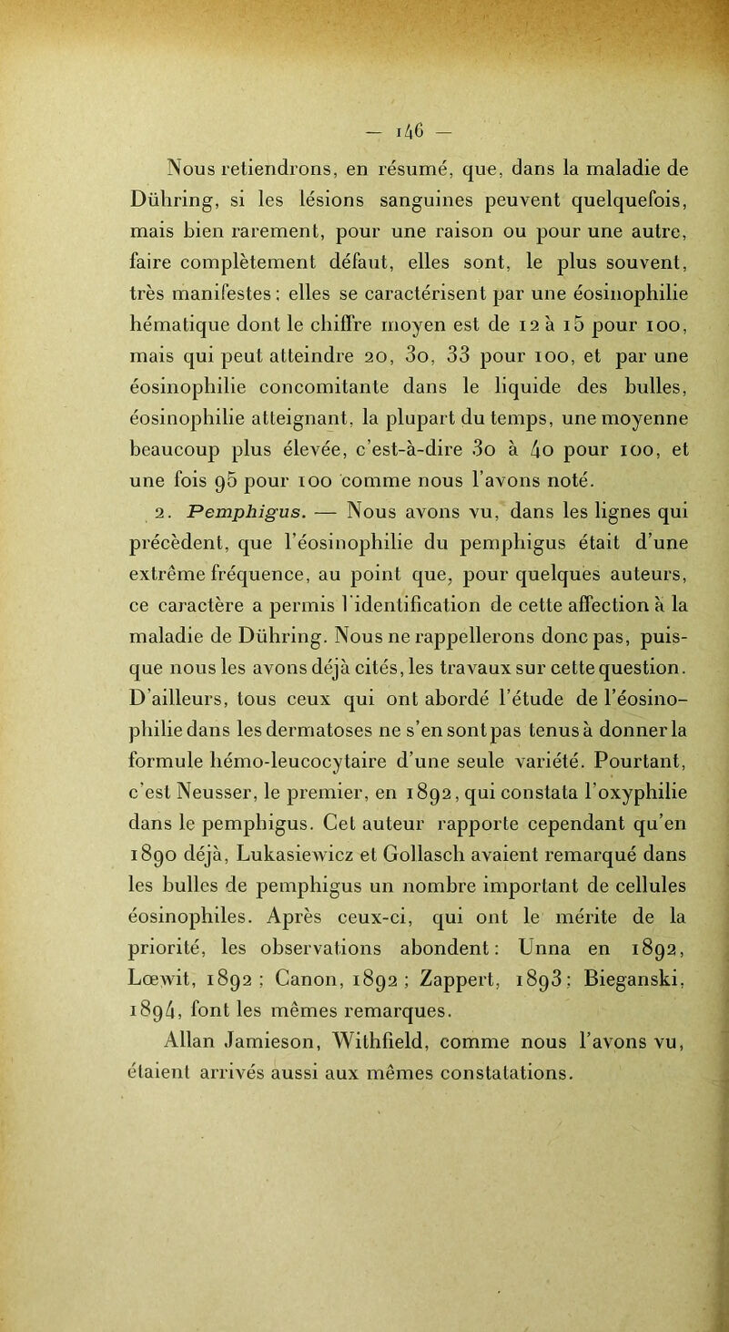Nous retiendrons, en résumé, que, dans la maladie de Dühring, si les lésions sanguines peuvent quelquefois, mais bien rarement, pour une raison ou pour une autre, faire complètement défaut, elles sont, le plus souvent, très manifestes ; elles se caractérisent par une éosinophilie hématique dont le chiffre moyen est de 12 à i5 pour 100, mais qui peut atteindre 20, 3o, 33 pour 100, et par une éosinophilie concomitante dans le liquide des bulles, éosinophilie atteignant, la plupart du temps, une moyenne beaucoup plus élevée, c’est-à-dire 3o à 4o pour 100, et une fois pS pour 100 comme nous l’avons noté. 2. Pemphigus. — Nous avons vu, dans les lignes qui précèdent, que Téosinophilie du pemphigus était d’une extrême fréquence, au point que, pour quelques auteurs, ce caractère a permis l identification de cette affection a la maladie de Dühring. Nous ne rappellerons donc pas, puis- que nous les avons déjà cités, les travaux sur cette question. D’ailleurs, tous ceux qui ont abordé l’étude de l’éosino- philiedans les dermatoses ne s’en sont pas tenus à donner la formule hémo-leucocytaire d’une seule vai’iété. Pourtant, c’est Neusser, le premier, en 1892, qui constata l’oxyphilie dans le pemphigus. Cet auteur rapporte cependant qu’en i8go déjà, Lukasiewicz et Gollasch avaient remarqué dans les bulles de pemphigus un nombre important de cellules éosinophiles. Après ceux-ci, qui ont le mérite de la priorité, les observations abondent: Unna en 1892, Lœwit, 1892; Canon, 1892; Zappert, 1893.: Bieganski, 1894, font les mêmes remarques. Allan Jamieson, Withfield, comme nous l’avons vu, étaient arrivés aussi aux mêmes constatations.