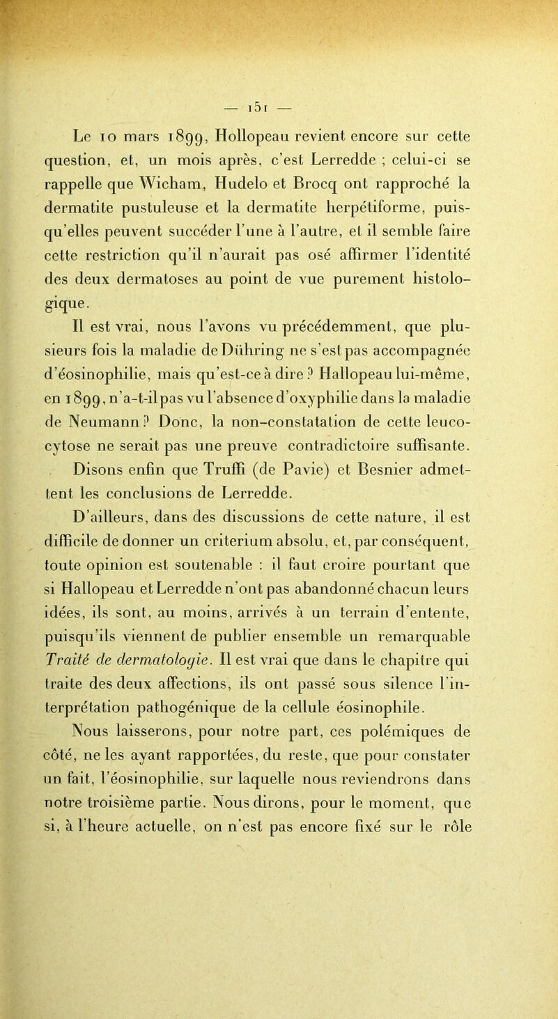 Le lo mars 1899, Hollopeau revient encore sur cette question, et, un mois après, c’est Lerredde ; celui-ci se rappelle que Wicham, Hudelo et Brocq ont rapproché la dermatite pustuleuse et la dermatite lierpétiforme, puis- qu’elles peuvent succéder l’une à l’autre, et il semble faire cette restriction qu’il n’aurait pas osé affirmer l’identité des deux dermatoses au point de vue purement histolo- gique. Il est vrai, nous l’avons vu précédemment, que plu- sieurs fois la maladie deDühring ne s’est pas accompagnée d’éosinophilie, mais qu’est-ce à dire Hallopeau lui-même, en 1899, n’a-t-ilpas vu l’absence d’oxypbilie dans la maladie de Neumann Donc, la non-constatation de cette leuco- cytose ne serait pas une preuve contradictoire suffisante. Disons enfin que Truffi (de Pavie) et Besnier admet- tent les conclusions de Lerredde. D’ailleurs, dans des discussions de cette nature, il est difficile de donner un critérium absolu, et, par conséquent, toute opinion est soutenable : il faut croire pourtant que si Hallopeau et Lerredde n’ont pas abandonné chacun leurs idées, ils sont, au moins, arrivés à un terrain d’entente, puisqu’ils viennent de publier ensemble un remarquable Traité de dermatologie. Il est vrai que dans le chapitre qui traite des deux affections, ils ont passé sous silence l'in- terprétation pathogénique de la cellule éosinophile. Nous laisserons, pour notre part, ces polémiques de côté, ne les ayant rapportées, du reste, que pour constater un fait, l’éosinophilie, sur laquelle nous reviendrons dans notre troisième partie. Nous dirons, pour le moment, que si, à l’heure actuelle, on n’est pas encore fixé sur le rôle