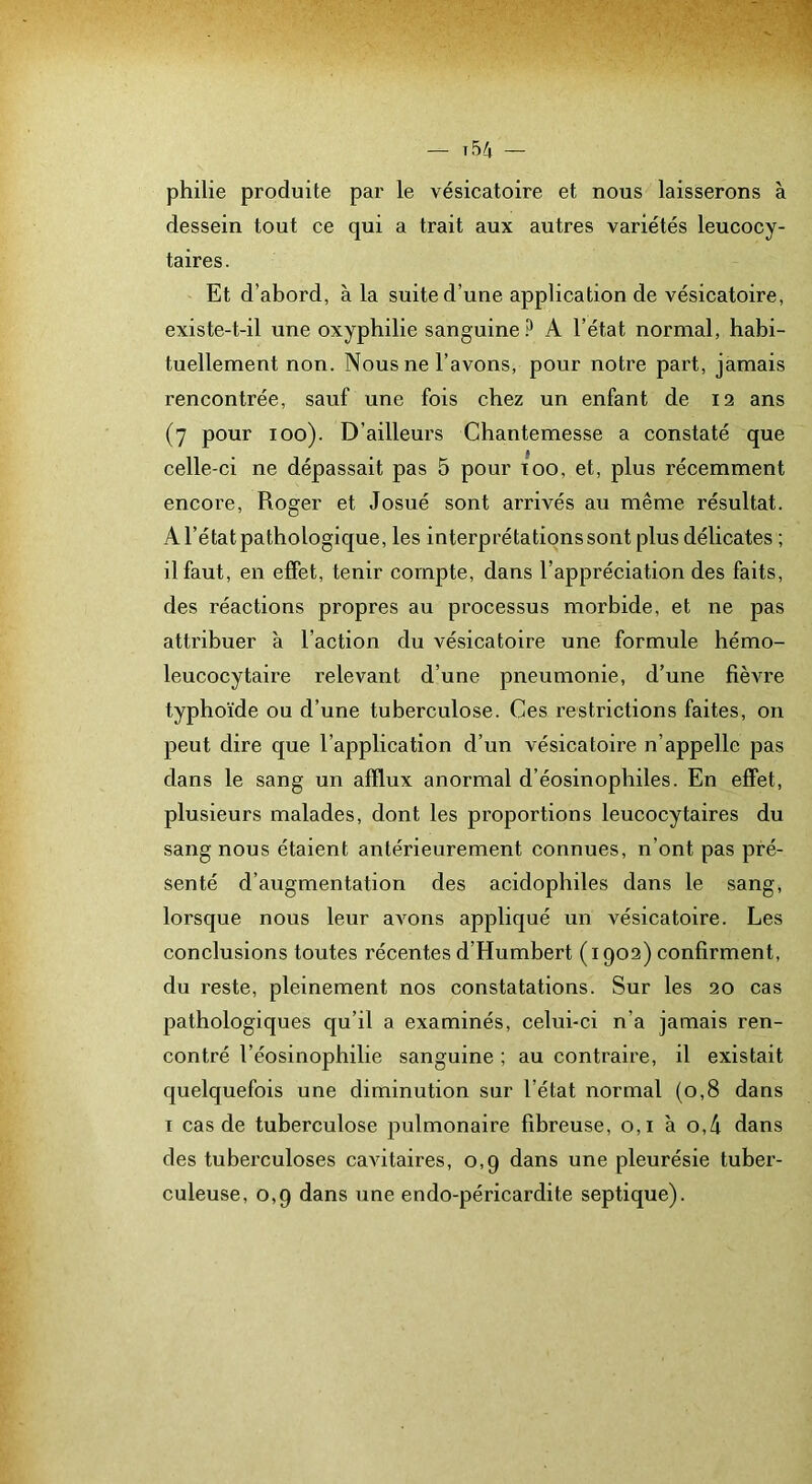 philie produite par le vésicatoire et nous laisserons à dessein tout ce qui a trait aux autres variétés leucocy- taires. Et d’abord, à la suite d’une application de vésicatoire, existe-t-il une oxyphilie sanguine.^ A l’état normal, habi- tuellement non. Nous ne l’avons, pour notre part, jamais rencontrée, sauf une fois chez un enfant de 12 ans (7 pour 100). D’ailleurs Chantemesse a constaté que celle-ci ne dépassait pas 5 pour 100, et, plus récemment encore, Roger et Josué sont arrivés au même résultat. A l’état pathologique, les interprétations sont plus délicates ; il faut, en effet, tenir compte, dans l’appréciation des faits, des réactions propres au processus morbide, et ne pas attribuer à l’action du vésicatoire une formule hémo- leucocytaire l’elevant d’une pneumonie, d’une fièvre typhoïde ou d’une tuberculose. Ces restrictions faites, on peut dire que l’application d’un vésicatoire n’appelle pas dans le sang un afflux anormal d’éosinophiles. En effet, plusieurs malades, dont les proportions leucocytaires du sang nous étaient antérieurement connues, n’ont pas pré- senté d’augmentation des acidophiles dans le sang, lorsque nous leur aA^ons appliqué un vésicatoire. Les conclusions toutes récentes d’Humbert (1902) confirment, du reste, pleinement nos constatations. Sur les 20 cas pathologiques qu’il a examinés, celui-ci n’a jamais ren- contré l’éosinophilie sanguine ; au contraire, il existait quelquefois une diminution sur l’état normal (0,8 dans I cas de tuberculose pulmonaire fibreuse, 0,1 à o,4 dans des tuberculoses caAutaires, 0,9 dans une pleurésie tuber- culeuse, 0,9 dans une endo-péricardite septique).