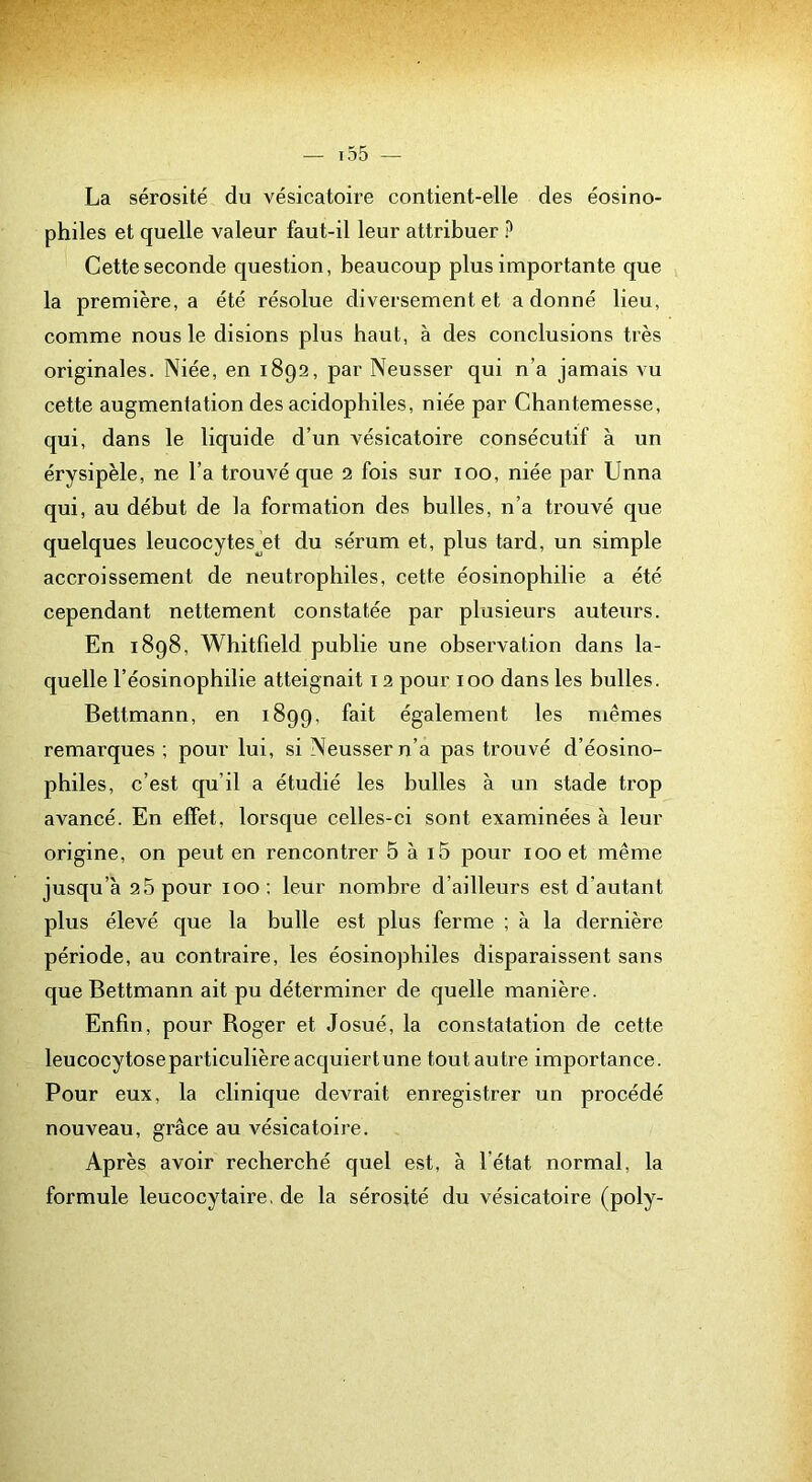 La sérosité du vésicatoire contient-elle des éosino- philes et quelle valeur faut-il leur attribuer ? Cette seconde question, beaucoup plus importante que la première, a été résolue diversement et adonné lieu, comme nous le disions plus haut, à des conclusions très originales. Niée, en 1892, par Neusser qui n’a jamais vu cette augmentation des acidophiles, niée par Chantemesse, qui, dans le liquide d’un vésicatoire consécutif à un érysipèle, ne l’a trouvé que 2 fois sur 100, niée par Unna qui, au début de la formation des bulles, n’a trouvé que quelques leucocytes^et du sérum et, plus tard, un simple accroissement de neutrophiles, cette éosinophilie a été cependant nettement constatée par plusieurs auteurs. En 1898, Whitfield publie une observation dans la- quelle l’éosinophilie atteignait 12 pour 100 dans les bulles. Bettmann, en 1899, fait également les mêmes remarques ; pour lui, si Neusser n’a pas trouvé d’éosino- philes, c’est qu’il a étudié les bulles à un stade trop aA^ancé. En effet, lorsque celles-ci sont examinées à leur origine, on peut en rencontrer 5 à i5 pour 100 et même jusqu’à 25 pour 100 : leur nombre d’ailleurs est d’autant plus élevé que la bulle est plus ferme ; à la dernière période, au contraire, les éosinophiles disparaissent sans que Bettmann ait pu déterminer de quelle manière. Enfin, pour Boger et Josué, la constatation de cette leucocytose particulière acquiert une tout autre importance. Pour eux, la clinique devrait enregistrer un procédé nouveau, grâce au vésicatoire. Après avoir recherché quel est, à l’état normal, la formule leucocytaire, de la sérosité du vésicatoire (poly-