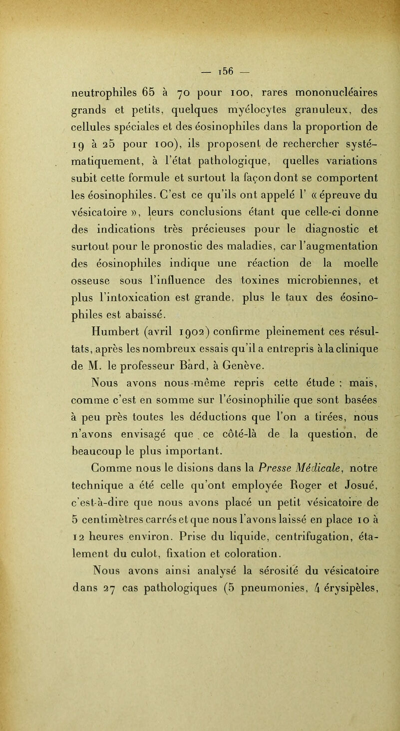 neutrophiles 65 à 70 pour 100, rares mononucléaires grands et petits, quelques myélocytes granuleux, des cellules spéciales et des éosinophiles dans la proportion de 19 à a5 pour 100), ils proposent de rechercher systé- matiquement, à l’état pathologique, quelles variations subit cette formule et surtout la façon dont se comportent les éosinophiles. C’est ce qu’ils ont appelé 1’ «épreuve du vésicatoire », leurs conclusions étant que celle-ci donne des indications très précieuses pour le diagnostic et surtout pour le pronostic des maladies, car l’augmentation des éosinophiles indique une réaction de la moelle osseuse sous l’influence des toxines microbiennes, et plus l’intoxication est grande, plus le taux des éosino- philes est abaissé. Humbert (avril 1902) confirme pleinement ces résul- tats, après les nombreux essais qu’il a entrepris à la clinique de M. le professeur Bàrd, à Genève. Nous avons nous-même repris cette étude ; mais, comme c’est en somme sur l’éosinophilie que sont basées à peu près toutes les déductions que l’on a tirées, nous rt’avons envisagé que ce côté-là de la question, de beaucoup le plus important. Comme nous le disions dans la Presse Médicale, notre technique a été celle qu’ont employée Roger et Josué, c’est-à-dire que nous avons placé un petit vésicatoire de 5 centimètres carrés et que nous l’avons laissé en place 10 à 12 heures environ. Prise du liquide, centrifugation, éta- lement du culot, fixation et coloration. Nous avons ainsi analysé la sérosité du vésicatoire dans 27 cas pathologiques (5 pneumonies, k érysipèles.