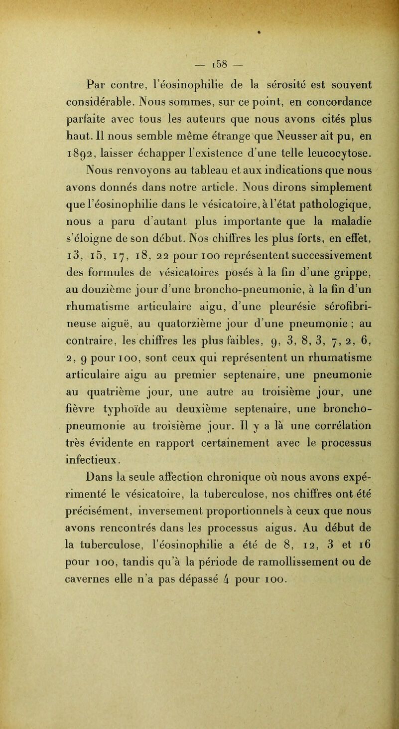 Par contre, l’éosinophilie de la sérosité est souvent considérable. Nous sommes, sur ce point, en concordance parfaite avec tous les auteurs que nous avons cités plus haut. Il nous semble même étrange que Neusser ait pu, en 1892, laisser échapper l’existence d’une telle leucocytose. Nous renvoyons au tableau et aux indications que nous avons donnés dans notice article. Nous dirons simplement que l’éosinophilie dans le vésicatoire, à l’état pathologique, nous a paru d’autant plus importante que la maladie s’éloigne de son début. Nos chiffres les plus forts, en effet, i3, i5, 17, 18, 22 pour 100 représentent successivement des formules de vésicatoires posés à la fin d’une grippe, au douzième jour d’une broncho-pneumonie, à la fin d’un rhumatisme articulaire aigu, d’une pleurésie sérofibri- neuse aiguë, au quatorzième jour d’une pneumonie ; au contraire, les chiffres les plus faibles, 9, 3, 8, 3, 7, 2, 6, 2, 9 pour 100, sont ceux qui représentent un rhumatisme articulaire aigu au premier septénaire, une pneumonie au quatrième jour, une autre au troisième jour, une fièvre typhoïde au deuxième septénaire, une broncho- pneumonie au troisième jour. Il y a là une corrélation très évidente en rapport certainement avec le processus infectieux. Dans la seule affection chronique où nous avons expé- rimenté le vésicatoire, la tuberculose, nos chiffres ont été précisément, inversement proportionnels à ceux que nous avons rencontrés dans les processus aigus. Au début de la tuberculose, l’éosinophilie a été de 8, 12, 3 et 16 pour 100, tandis qu’à la période de ramollissement ou de cavernes elle n’a pas dépassé 4 pour 100.