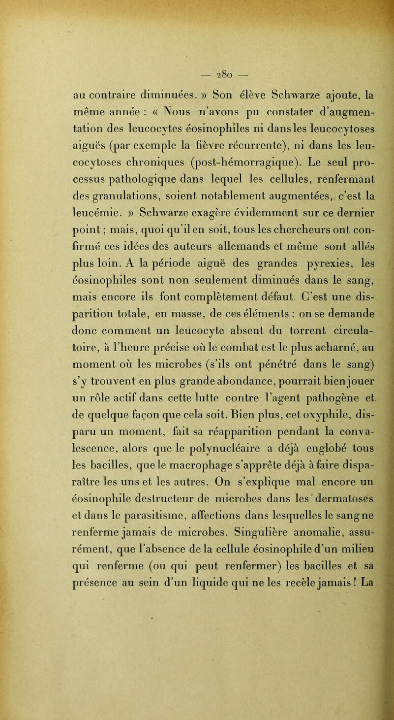 au contraire diminuées. » Son élève Schwarze ajoute, la même année : « Nous n’avons pu constater d’augmen- tation des leucocytes éosinophiles ni dans les leucocytoses aiguës (par exemple la fièvre récurrente), ni dans les leu- cocytoses chroniques (post-hémorragique). Le seul pro- cessus pathologique dans lequel les cellules, renfermant des granulations, soient notablement augmentées, c’est la leucémie. » Schwarze exagère évidemment sur ce dernier point ; mais, quoi qu’il en soit, tous les chercheurs ont con- firmé ces idées des auteurs allemands et même sont allés plus loin. A la période aiguë des grandes pyrexies, les éosinophiles sont non seulement diminués dans le sang, mais encore ils font complètement défaut. C’est une dis- parition totale, en masse, de ces éléments : on se demande donc comment un leucocyte absent du torrent circula- toire, à l’heure précise où le combat est le plus acharné, au moment où les microbes (s’ils ont pénétré dans le sang) s’y trouvent en plus grande abondance, pourrait bien jouer un rôle actif dans cette lutte contre l’agent pathogène et. de quelque façon que cela soit. Bien plus, cet oxyphile, dis- paru un moment, fait sa réapparition pendant la conva- lescence, alors que le polynucléaire a déjà englobé tous les bacilles, que le macrophage s’apprête déjà à faire dispa- raître les uns et les autres. On s’explique mal encore un éosinophile destructeur de microbes dans les dermatoses et dans le parasitisme, affections dans lesquelles le sangne renferme jamais de microbes. Singulière anomalie, assu- rément, que l’absence delà cellule éosinophile d’un milieu qui renferme (ou qui peut renfermer) les bacilles et sa présence au sein d’un liquide qui ne les recèle jamais ! La