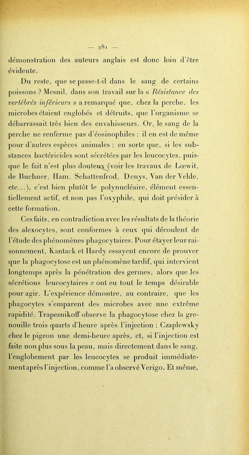 démonstration des auteurs anglais est donc loin d’être évidente. Du reste, que se passe-t-il dans le sang de certains poissons ? Mesnil, dans son travail sur la « Résislance des vertébrés inférieurs » a remarqué que, chez la perche, les microbes étaient englobés et détruits, que l’organisme se débarrassait très bien des envahisseurs. Or, le sang de la perche ne renferme pas d’éosinophiles ; il en est de même pour d’autres espèces animales ; en sorte que, si les sub- stances bactéricides sont sécrétées par les leucocytes, puis- que le fait n’est plus douteuyj^voir les travaux de LœAvit, de Buchner, Ham, Schattenfrod, Dcnys, Van der Velde, etc...), c’est bien plutôt le polynucléaire, élément essen- tiellement actif, et non pas l’oxyphile, qui doit présider à cette formation. Ces faits, en contradiction avec les résultats de la théorie des alexocytes, sont conformes a ceux qui découlent de l’étude des phénomènes phagocy taires. Pour étayer leur rai- sonnement, Kantack et Hardy essayent encore de prouver que la phagocytose est un phénomène tardif, qui intervient longtemps après la pénétration des germes, alors que les sécrétions leucocytaires a ont eu tout le temps désirable pour agir. L’expérience démontre, au contraire, que les phagocytes s’emparent des microbes avec une extrême rapidité. Trapeznikoff observe la phagocytose chez la gre- nouille trois quarts d’heure après l’injection : Czaplewsky chez le pigeon une demi-heure après, et, si l’injection est faite non plus sous la peau, mais directement dans le sang, l’englobement par les leueocytes se produit immédiate- ment après l’injection, comme l’a observé Verigo. Et même.