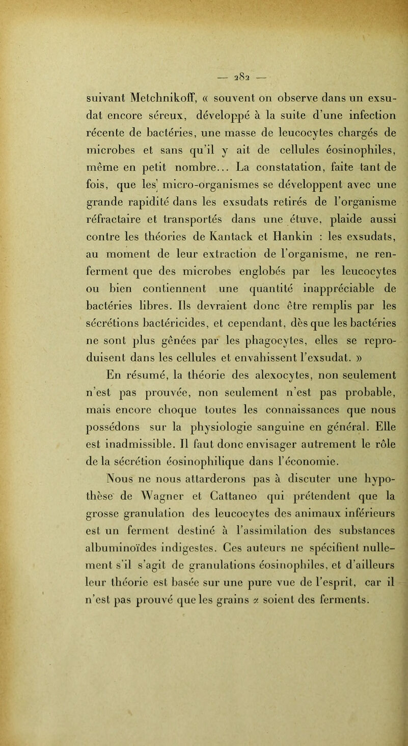 suivant Metchnikoff, « souvent on observe dans un exsu- dât encore séreux, développé à la suite d’une infection récente de bactéries, une niasse de leucocytes chargés de microbes et sans qu’il y ait de cellules éosinophiles, même en petit nombre... La constatation, faite tant de fois, que les’ micro-organismes se développent avec une grande rapidité dans les exsudats retirés de l’organisme réfractaire et transportés dans une étuve, plaide aussi contre les théories de Kantack et Hankin : les exsudats, au moment de leur extraction de l’organisme, ne ren- ferment que des microbes englobés par les leucocytes ou bien contiennent une quantité inappréciable de bactéries libres. Ils devraient donc être remplis par les sécrétions bactéricides, et cependant, dès que les bactéries ne sont plus gênées par les phagocytes, elles se repro- duisent dans les cellules et envahissent l’exsudât. » En résumé, la théorie des alexocytes, non seulement n’est pas prouvée, non seulement n’est pas probable, mais encore choque toutes les connaissances que nous possédons sur la physiologie sanguine en général. Elle est inadmissible. Il faut donc envisager autrement le rôle de la sécrétion éosinopbilique dans l’économie. Nous ne nous attarderons pas à discuter une hypo- thèse de Wagner et Cattaneo qui prétendent que la grosse granulation des leucocytes des animaux inférieurs est un ferment destiné à l’assimilation des substances albuminoïdes indigestes. Ces auteurs ne spécifient nulle- ment s’il s’agit de granulations éosinophiles, et d’ailleurs leur théorie est basée sur une pure vue de l’esprit, car il n’est pas prouvé que les grains 2: soient des ferments.