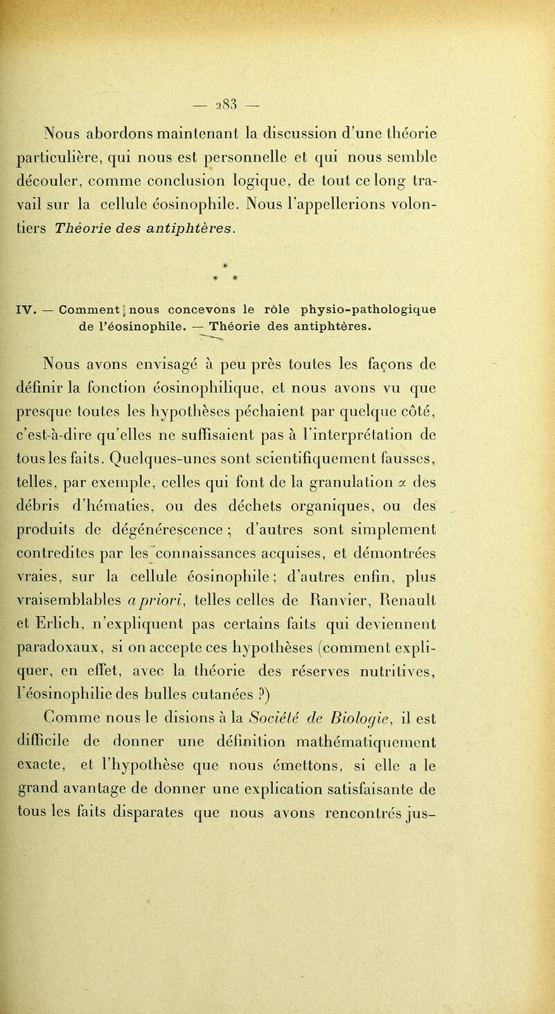 Nous abordons maintenant la discussion d’une théorie particulière, qui nous est personnelle et qui nous semble découler, comme conclusion logique, de tout ce long tra- vail sur la cellule éosinophile. Nous l’appellerions volon- tiers Théorie des antiphtères. * * * IV. — Comment J nous concevons le rôle physio-pathologique de l’éosinophile. — Théorie des antiphtères. Nous avons envisagé à peu près toutes les façons de définir la fonction éosinophilique, et nous avons vu que presque toutes les hypothèses péchaient par quelque côté, c’est-à-dire qu’elles ne suffisaient pas à l'interprétation de tous les faits. Quelques-unes sont scien tifiquement fausses, telles, par exemple, celles qui font de la granulation a des débris d’hématies, ou des déchets organiques, ou des produits de dégénérescence ; d’autres sont simplement contredites par les”connaissances acquises, et démontrées vraies, sur la cellule éosinophile; d’autres enfin, plus vraisemblables a priori, telles celles de Ranvier, Renault et Erlich, n’expliquent pas certains faits qui deviennent paradoxaux, si on accepte ces hypothèses (comment expli- quer, en effet, avec la théorie des réserves nutritives, l’éosinophilie des bulles cutanées i^) Comme nous le disions à la Société de Biologie, il est difficile de donner une définition mathématiquement exacte, et l’hypothèse que nous émettons, si elle a le grand avantage de donner une explication satisfaisante de tous les faits disparates que nous avons rencontrés jus-