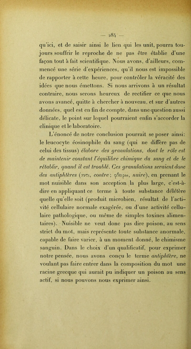qu’ici, et de saisir ainsi le lien qui les unit, pourra tou- jours souffrir le reproche de ne pas être établie d’une façon tout à fait scientifique. Nous avons, d’ailleurs, com- mencé une série d’expériences, qu’il nous est impossible de rapporter à cette heure, pour contrôler la véracité des idées que nous émettons. Si nous arrivons à un résultat contraire, nous serons heureux de rectifier ce que nous avons avancé, quitte à chercher à nouveau, et sur d’autres données, quel est en fin dé compté, dans une question aussi délicate, le point sur lequel pourraient enfin s’accorder la clinique et le laboratoire. L’énoncé de notre conclusion pourrait se poser ainsi: le leucocyte éosinophile du sang (qui ne diffère pas de celui des tissus) élabore des granulations, dont le rôle est de maintenir constant l’équilibre chimique du sang et de le rétablir, quand il est troublé. Ces granulations seraient donc des antiphtères (yvu, contre, nuire), en prenant le mot nuisible dans son acception la plus large, c’est-à- dire en appliquant ce terme à toute substance délétère quelle qu’elle soit (produit microbien, résultat de l’acti- vité cellulaire normale exagérée, ou d’une activité cellu- laire pathologique, ou même de simples toxines alimen- taires). Nuisible ne veut donc pas dire poison, au sens strict du mot, mais représente toute substance anormale, capable de faire varier, à un moment donné, le chimisme sanguin. Dans le choix d’un qualificatif, pour exprimer notre pensée, nous avons conçu le terme antiphtère, ne voulant pas faire entrer dans la composition du mot une racine grecque qui aurait pu indiquer un poison au sens actif, si nous pouvons nous exprimer ainsi.