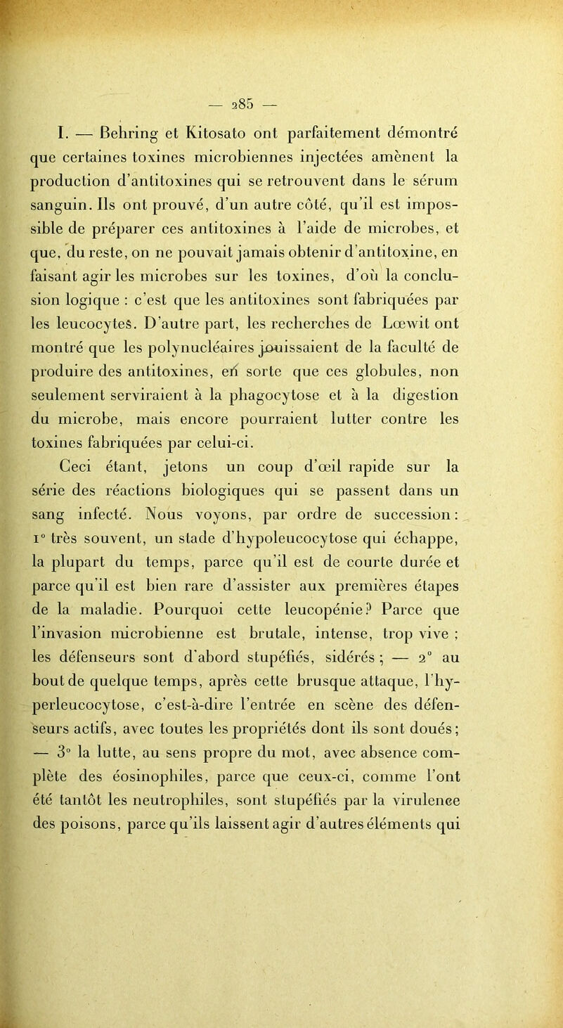 I. — Behring et Kitosato ont parfaitement démontré que certaines toxines microbiennes injectées amènent la production d’antitoxines qui se retrouvent dans le sérum sanguin. Ils ont prouvé, d’un autre côté, qu’il est impos- sible de préparer ces antitoxines à l’aide de microbes, et que, du reste, on ne pouvait jamais obtenir d’antitoxine, en faisant agir les microbes sur les toxines, d’où la conclu- sion logique : c’est que les antitoxines sont fabriquées par les leucocytes. D’autre part, les recherches de LœAvit ont montré que les polynucléaires jouissaient de la faculté de produire des antitoxines, eb sorte que ces globules, non seulement serviraient à la phagocytose et à la digestion du microbe, mais encore pourraient lutter contre les toxines fabriquées par celui-ci. Ceci étant, jetons un coup d’œil rapide sur la série des réactions biologiques qui se passent dans un sang infecté. Nous voyons, par ordre de succession: 1“ très souvent, un stade d’hypoleucocytose qui échappe, la plupart du temps, parce qu’il est de courte durée et parce qu’il est bien rare d’assister aux premières étapes de la maladie. Pourquoi cette leucopénie.^ Parce que l’invasion microbienne est brutale, intense, trop vive ; les défenseurs sont d’abord stupéfiés, sidérés ; — 2 au bout de quelque temps, après cette brusque attaque, l’hy- perleucocytose, c’est-à-dire l’entrée en scène des défen- seurs actifs, avec toutes les propriétés dont ils sont doués; — 3“ la lutte, au sens propre du mot, avec absence com- plète des éosinophiles, parce que ceux-ci, comme l’ont été tantôt les neutrophiles, sont stupéfiés par la virulence des poisons, parce qu’ils laissent agir d’autres éléments qui