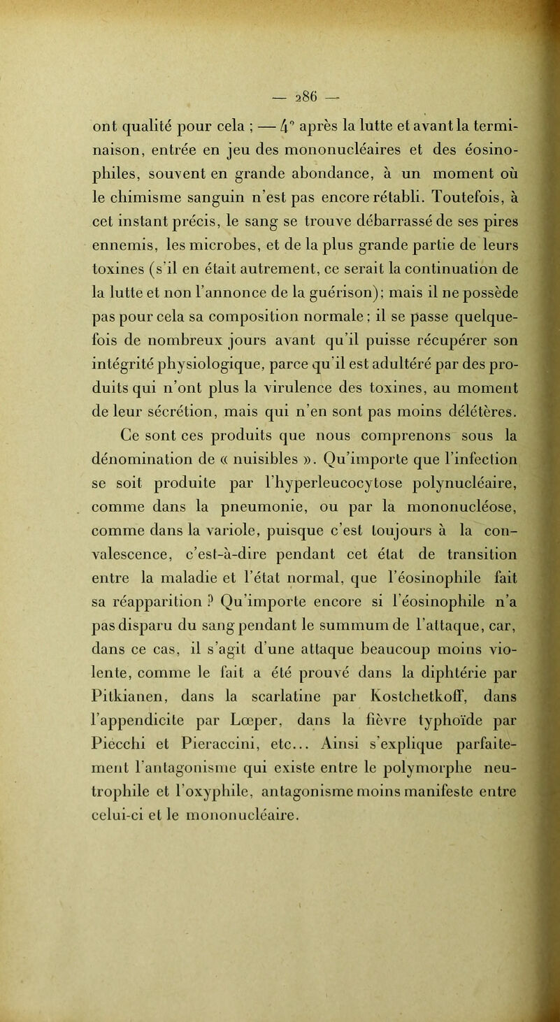 ont qualité pour cela ; — 4“^ après la lutte et avant la termi- naison, entrée en jeu des mononucléaires et des éosino- philes, souvent en grande abondance, à un moment où le chimisme sanguin n’est pas encore rétabli. Toutefois, à cet instant précis, le sang se trouve débarrassé de ses pires ennemis, les microbes, et de la plus grande partie de leurs toxines (s’il en était autrement, ce serait la continuation de la lutte et non l’annonce de la guérison); mais il ne possède pas pour cela sa composition normale ; il se passe quelque- fois de nombreux jours avant qu’il puisse récupérer son intégrité physiologique, parce qu’il est adultéré par des pro- duits qui n’ont plus la virulence des toxines, au moment de leur sécrétion, mais qui n’en sont pas moins délétères. Ce sont ces produits que nous comprenons sous la dénomination de « nuisibles ». Qu’importe que l’infection se soit produite par l’hyperleucocytose polynucléaire, comme dans la pneumonie, ou par la mononucléose, comme dans la variole, puisque c’est toujours à la con- valescence, c’est-à-dire pendant cet état de transition entre la maladie et l’état normal, que l’éosinophile fait sa réapparition ? Qu’importe encore si l’éosinophile n’a pas disparu du sang pendant le summum de l’attaque, car, dans ce cas, il s’agit d’une attaque beaucoup moins vio- lente, comme le fait a été prouvé dans la diphtérie par Pitkianen, dans la scarlatine par KostcbetkofT, dans l’appendicite par Lœper, dans la fièvre typhoïde par Piecchi et Pieraccini, etc... Ainsi s’explique parfaite- ment l’antagonisme qui existe entre le polymorphe neu- trophile et l’oxyphile, antagonisme moins manifeste entre celui-ci et le mononucléaire.