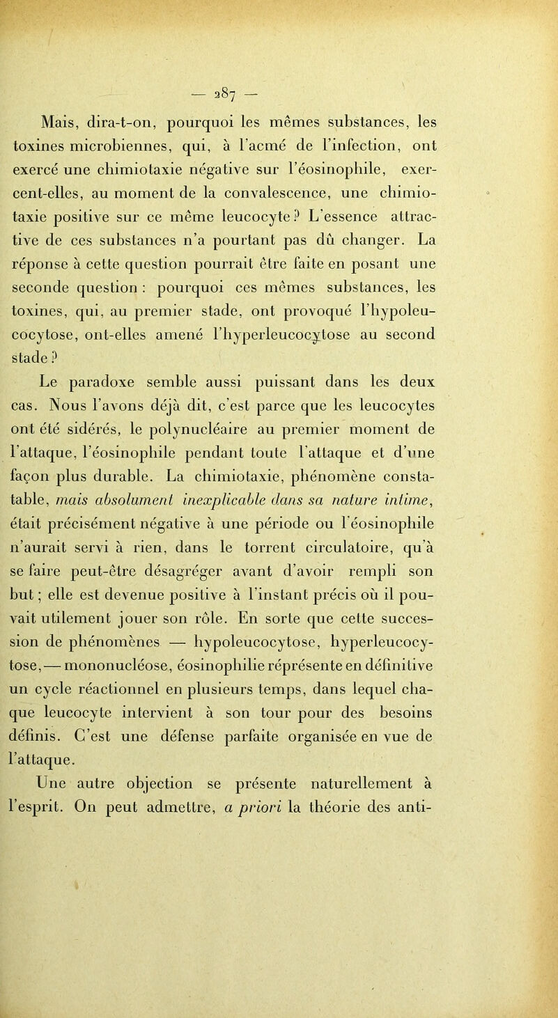 Mais, dira-t-on, pourquoi les mêmes substances, les toxines microbiennes, qui, à l’acmé de l’infection, ont exercé une chimiotaxie négative sur l’éosinopliile, exer- cent-elles, au moment de la convalescence, une chimio- taxie positive sur ce même leucocyte ? L’essence attrac- tive de ces substances n’a pourtant pas dû changer. La réponse à cette question pourrait être faite en posant une seconde question : pourquoi ces mêmes substances, les toxines, qui, au premier stade, ont provoqué l’bypoleu- cocytose, ont-elles amené l’hyperleucocytose au second stade Le paradoxe semble aussi puissant dans les deux cas. Nous l’avons déjà dit, c’est parce que les leucocytes ont été sidérés, le polynucléaire au premier moment de l’attaque, l’éosinophile pendant toute l’attaque et d’une façon plus durable. La chimiotaxie, phénomène consta- table, mais absolument inexplicable dans sa nature intime, était précisément négative à une période ou l éosinophile n’aurait servi à rien, dans le torrent circulatoire, qu’à se faire peut-être désagréger avant d’avoir rempli son but ; elle est devenue positive à l’instant précis où il pou- vait utilement jouer son rôle. En sorte que cette succes- sion de phénomènes — hypoleucocytose, hyperleucocy- tose,— mononucléose, éosinophilie réprésente en définitive un cycle réactionnel en plusieurs temps, dans lequel cha- que leucocyte intervient à son tour pour des besoins définis. C’est une défense parfaite organisée en vue de l’attaque. Une autre objection se présente naturellement à l’esprit. On peut admettre, a priori la théorie des anti-