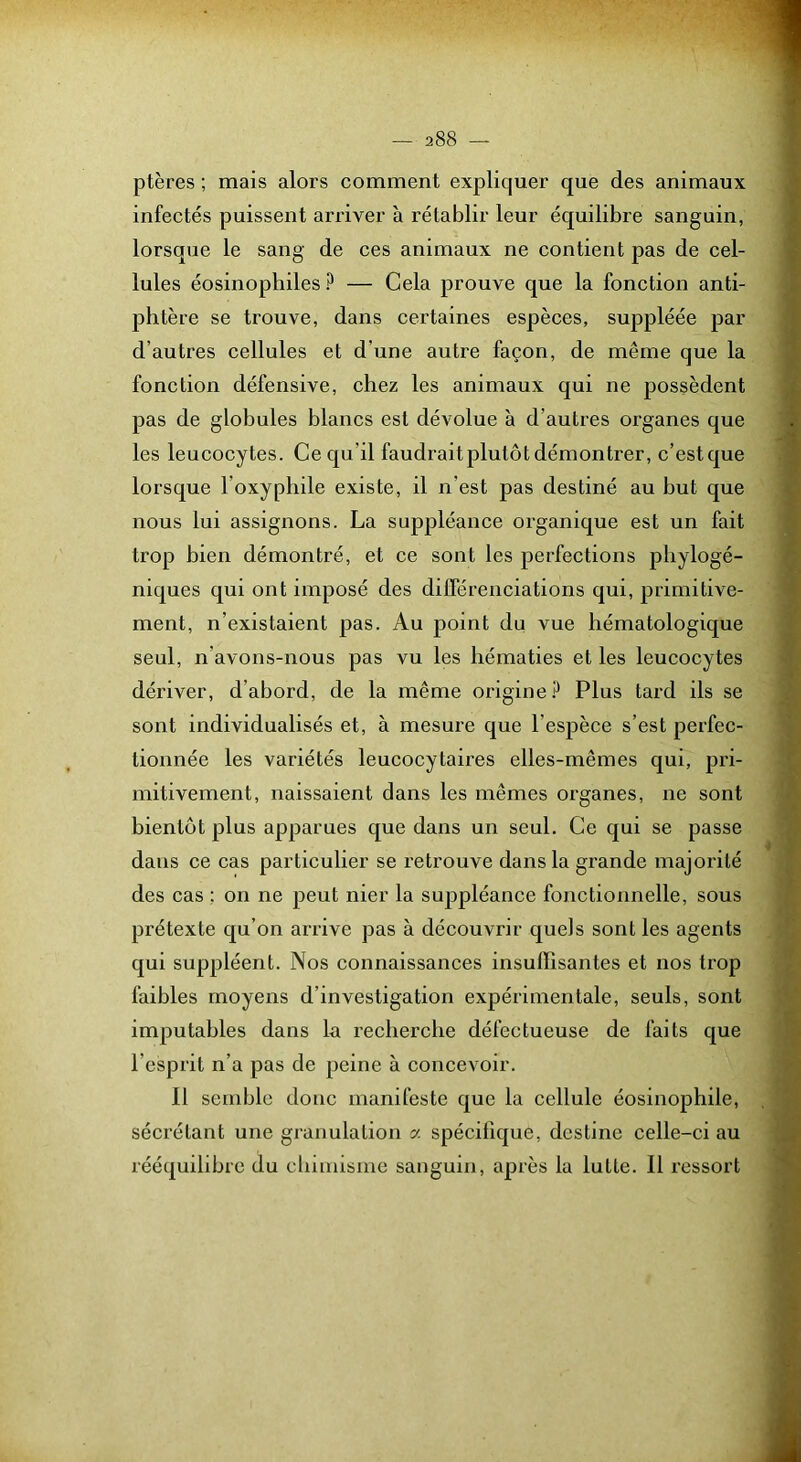 ptères ; mais alors comment expliquer que des animaux infeetés puissent ari’iver à rétablir leur équilibre sanguin, lorsque le sang de ces animaux ne contient pas de cel- lules éosinophiles ? — Cela prouve que la fonction anti- phtère se trouve, dans certaines espèces, suppléée par d’autres cellules et d’une autre façon, de même que la fonction défensive, chez les animaux qui ne possèdent pas de globules hlancs est dévolue à d’autres organes que les leucocytes. Ce qu’il faudrait plutôt démontrer, c’estque lorsque l’oxyphile existe, il n’est pas destiné au hut que nous lui assignons. La suppléance organique est un fait trop bien démontré, et ce sont les perfections phylogé- niques qui ont imposé des dilférenciations qui, primitive- ment, n’existaient pas. Au point du vue hématologique seul, n’avons-nous pas vu les hématies et les leucocytes dériver, d’abord, de la même origine P Plus tard ils se sont individualisés et, à mesure que l’espèce s’est perfec- tionnée les variétés leucocytaires elles-mêmes qui, pri- mitivement, naissaient dans les mêmes organes, ne sont bientôt plus apparues que dans un seul. Ce qui se passe dans ce cas particulier se retrouve dans la grande majorité des cas ; on ne peut nier la suppléance fonctionnelle, sous prétexte qu’on arrive pas à découvrir quels sont les agents qui suppléent. Nos connaissances insuffisantes et nos trop faibles moyens d’investigation expérimentale, seuls, sont imputables dans la recherche défectueuse de faits que l’esprit n’a pas de peine à concevoir. Il semble donc manifeste que la cellule éosinophile, sécrétant une granulation a spécifique, destine celle-ci au rééquilibre du chimisme sanguin, après la lutte. Il ressort