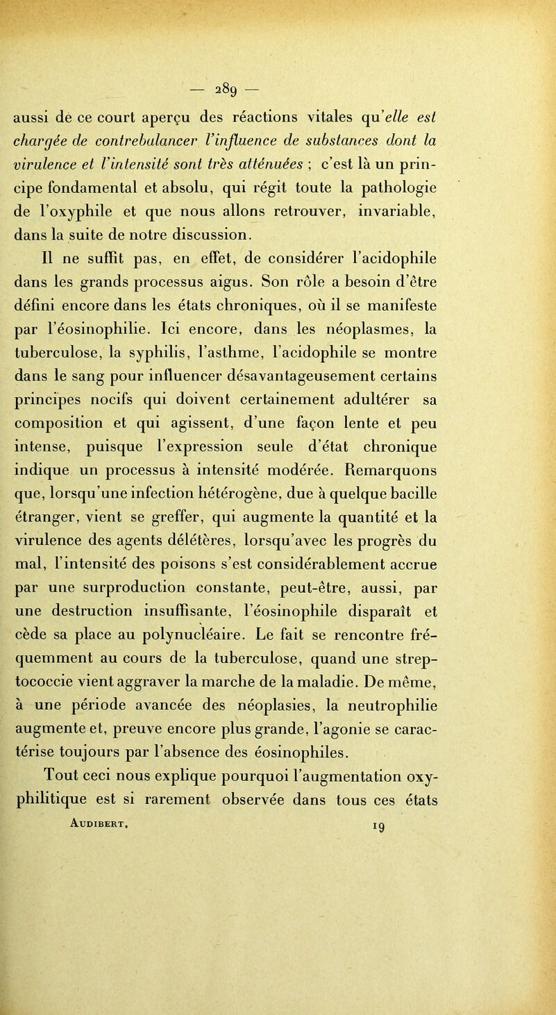 aussi dé ce court aperçu des réactions vitales qu’e//e est chargée de contrebalancer Vinfluence de substances dont la virulence et l’intensité sont très atténuées ; c’est là un prin- cipe fondamental et absolu, qui régit toute la pathologie de l’oxyphile et que nous allons retrouver, invariable, dans la suite de notre discussion. Il ne suffît pas, en effet, de considérer l’acidophile dans les grands processus aigus. Son rôle a besoin d’être défini encore dans les états chroniques, où il se manifeste par l’éosinophilie. Ici encore, dans les néoplasmes, la tuberculose, la syphilis, l’asthme, l’acidophile se montre dans le sang pour influencer désavantageusement certains principes nocifs qui doivent certainement adultérer sa composition et qui agissent, d’une façon lente et peu intense, puisque l’expression seule d’état chronique indique un processus à intensité modérée. Remarquons que, lorsqu’une infection hétérogène, due à quelque bacille étranger, vient se greffer, qui augmente la quantité et la virulence des agents délétères, lorsqu’avec les progrès du mal, l’intensité des poisons s’est considérablement accrue par une surproduction constante, peut-être, aussi, par une destruction insuffisante, l’éosinophile disparaît et cède sa place au polynucléaire. Le fait se rencontre fré- quemment au cours de la tuberculose, quand une strep- tococcie vient aggraver la marche de la maladie. De même, à une période avancée des néoplasies, la neutrophilie augmente et, preuve encore plus grande, l’agonie se carac- térise toujours par l’absence des éosinophiles. Tout ceci nous explique pourquoi l’augmentation oxy- philitique est si rarement observée dans tous ces états AuDIBERT. ig