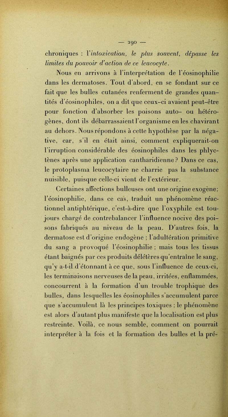 chroniques : Vintoxication, le ptus souvent, dépasse les limites du pouvoir d’action de ce leucocyte. Nous en arrivons à l’interprétation de l’éosinophilie dans les dermatoses. Tout d’ahord, en se fondant sur ce fait que les huiles cutanées renferment de grandes quan- tités d’éosinophiles, on a dit que ceux-ci avaient peut-être pour fonction d’ahsorber les poisons auto- ou hétéro- gènes, dont ils débarrassaient l’organisme en les chavirant au dehors. Nous répondons à cette hypothèse par la néga- tive, car, s’il en était ainsi, comment expliquerait-on l’irruption considérable des éosinophiles dans les phlyc- tènes après une application cantharidienne Dans ce cas, le protoplasma leucocytaire ne charrie pas la substance nuisible, puisque celle-ci vient de l’extérieur. Certaines affections bulleuses ont une origine exogène; l’éosinophilie, dans ce cas, traduit un phénomène réac- tionnel antiphtérique, c’est-à-dire que Toxyphile est tou- jours chargé de contrebalancer l’influence nocive des poi- sons fabriqués au niveau de la peau. D’autres fois, la dermatose est d’origine endogène ; l’adultération primitive du sang a provoqué Téosinophilie ; mais tous les tissus étant baignés par ces produits délétères qu’entraîne le sang, qu’y a-t-il d’étonnant à ce que, sous l’influence de ceux-ci, les terminaisons nerveuses de la peau, irritées, enflammées, concourrent à la formation d’un trouble trophique des bulles, dans lesquelles les éosinophiles s’accumulent parce que s’accumulent là les principes toxiques ; le phénomène est alors d’autant plus manifeste que la localisation est plus restreinte. Voilà, ce nous semble, comment on pourrait interpréter à la fois et la formation des bulles et la pré-
