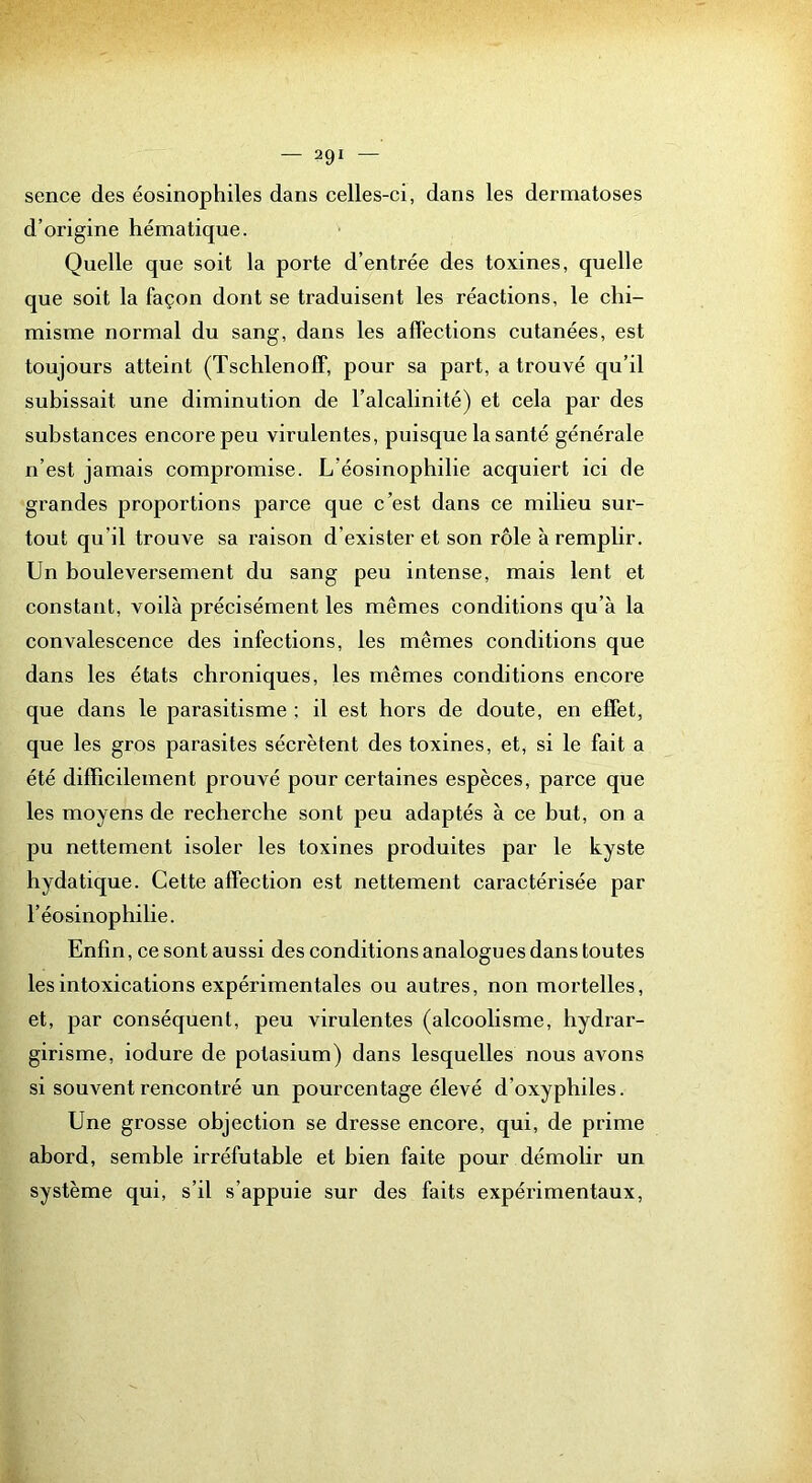 sence des éosinophiles dans celles-ci, dans les dermatoses d’origine hématique. Quelle que soit la porte d’entrée des toxines, quelle que soit la façon dont se traduisent les réactions, le chi- misme normal du sang, dans les affections cutanées, est toujours atteint (Tschlenoff, pour sa part, a trouvé qu’il subissait une diminution de l’alcalinité) et cela par des substances encore peu virulentes, puisque la santé générale n’est jamais compromise. L’éosinophilie acquiert ici de grandes proportions parce que c’est dans ce milieu sur- tout qu’il trouve sa raison d’exister et son rôle à remplir. Un bouleversement du sang peu intense, mais lent et constant, voilà précisément les mêmes conditions qu’à la convalescence des infections, les mêmes conditions que dans les états chroniques, les mêmes conditions encore que dans le parasitisme ; il est hors de doute, en effet, que les gros parasites sécrètent des toxines, et, si le fait a été difficilement prouvé pour certaines espèces, parce que les moyens de recherche sont peu adaptés à ce but, on a pu nettement isoler les toxines produites par le kyste hydatique. Cette affection est nettement caractérisée par l’éosinophilie. Enfin, ce sont aussi des conditions analogues dans toutes les intoxications expérimentales ou autres, non mortelles, et, par conséquent, peu virulentes (alcoolisme, hydrar- girisme, iodure de potasium) dans lesquelles nous avons si souvent rencontré un pourcentage élevé d’oxyphiles. Une grosse objection se dresse encore, qui, de prime abord, semble irréfutable et bien faite pour démolir un système qui, s’il s’appuie sur des faits expérimentaux,