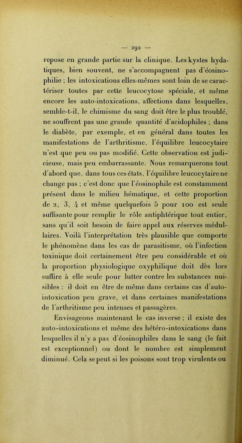 repose en grande partie sur la clinique. Les kystes hyda- tiques, bien souvent, ne s’accompagnent pas d’éosino- philie ; les intoxications elles-mêmes sont loin de se carac- tériser toutes par cette leucocytose spéciale, et même encore les auto-intoxications, affections dans lesquelles, semble-t-il, le chimisme du sang doit être le plus troublé, ne souffrent pas une grande quantité d’acidophiles ; dans le diabète, par exemple, et en général dans toutes les manifestations de l’arthritisme, l’équilibre leucocytaire n’est que peu ou pas modifié. Cette observation est judi- cieuse, mais peu embarrassante. Nous remarquerons tout d’abord que, dans tous ces états, l’équilibre leucocytaire ne change pas ; c’est donc que l’éosinophile est constamment présent dans le milieu hématique, et cette proportion de 2, 3, 4 et même quelquefois 5 pour loo est seule suffisante pour remplir le rôle antiphtérique tout entier, sans qu il soit besoin de faire appel aux réserves médul- laires. Voilà l’interprétation très plausible que comporte le phénomène dans les cas de parasitisme, où l’infection toxinique doit certainement être peu considérable et où la proportion physiologique oxyphilique doit dès lors suffire à elle seule pour lutter contre les substances nui- sibles : il doit en être de même dans certains cas d’auto- intoxication peu grave, et dans certaines manifestations de l’arthritisme peu intenses et passagères. Envisageons maintenant le cas inverse ; il existe des auto-intoxications et même des hétéro-intoxications dans lesquelles il n’y a pas d’éosinophiles dans le sang (le fait est exceptionnel) ou dont le nombre est simplement diminué. Gela se peut si les poisons sont trop virulents ou