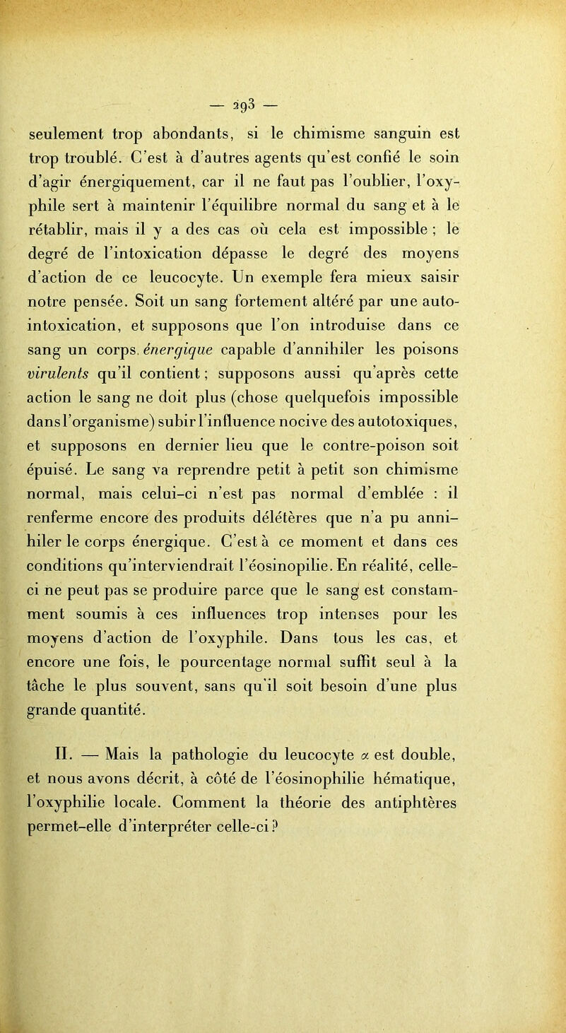 seulement trop abondants, si le chimisme sanguin est trop troublé. C’est à d’autres agents qu’est confié le soin d’agir énergiquement, car il ne faut pas l’oublier, l’oxy- phile sert à maintenir l’équilibre normal du sang et à le rétablir, mais il y a des cas où cela est impossible ; le degré de l’intoxication dépasse le degré des moyens d’action de ce leucocyte. Un exemple fera mieux saisir notre pensée. Soit un sang fortement altéré par une auto- intoxication, et supposons que l’on introduise dans ce sang un corps, énergique capable d’annihiler les poisons virulents qu’il contient ; supposons aussi qu’après cette action le sang ne doit plus (chose quelquefois impossible dans l’organisme) subir l’influence nocive des autotoxiques, et supposons en dernier lieu que le contre-poison soit épuisé. Le sang va reprendre petit à petit son chimisme normal, mais celui-ci n’est pas normal d’emblée : il renferme encore des produits délétères que n’a pu anni- hiler le corps énergique. C’est à ce moment et dans ces conditions qu’interviendrait l’éosinopilie. En réalité, celle- ci ne peut pas se produire parce que le sang est constam- ment soumis à ces influences trop intenses pour les moyens d’action de l’oxyphile. Dans tous les cas, et encore une fois, le pourcentage normal suffît seul à la tâche le plus souvent, sans qu'il soit besoin d’une plus grande quantité. II. — Mais la pathologie du leucocyte a est double, et nous avons décrit, à côté de l’éosinophilie hématique, l’oxyphilie locale. Comment la théorie des antiphtères permet-elle d’interpréter celle-ci.^