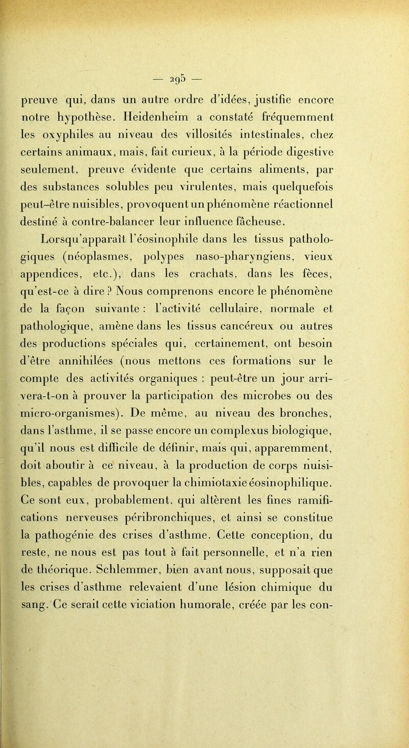 — 2q5 preuve qui, dans un autre ordre d’idées, justifie encore notre hypothèse. Heidenheim a constaté fréquemment les oxyphiles au niveau des villosités intestinales, chez certains animaux, mais, fait curieux, à la période digestive seulement, preuve évidente que certains aliments, par des substances soluhles peu virulentes, mais quelquefois peut-être nuisibles, provoquent un phénomène réactionnel destiné à contre-balancer leur influence fâcheuse. Lorsqu’apparaît l’éosinophile dans les tissus patholo- giques (néoplasmes, polypes naso-pharyngiens, vieux appendices, etc.), dans les crachats, dans les fèces, qu’est-ce à dire ? Nous comprenons encore le phénomène de la façon suivante : l’activité cellulaire, normale et pathologique, amène dans les tissus cancéreux ou autres des productions spéciales qui, certainement, ont besoin d’être annihilées (nous mettons ces formations sur le compte des activités organiques : peut-être un jour arri- vera-t-on à prouver la participation des microbes ou des micro-organismes). De même, au niveau des bronches, dans l’asthme, il se passe encore un complexus biologique, qu’il nous est difficile de définir, mais qui, apparemment, doit aboutir à ce niveau, à la production de corps nuisi- bles, capables de provoquer la chimiotaxieéosinophilique. Ce sont eux, probablement, qui altèrent les fines ramifi- cations nerveuses péribronchiques, et ainsi se constitue la pathogénie des erises d’asthme. Cette conception, du reste, ne nous est pas tout à fait personnelle, et n’a lâen de théorique. Schlemmer, bien avant nous, supposait que les crises d’asthme relevaient d’une lésion chimique du sang. Ce serait cette viciation humorale, créée par les con-