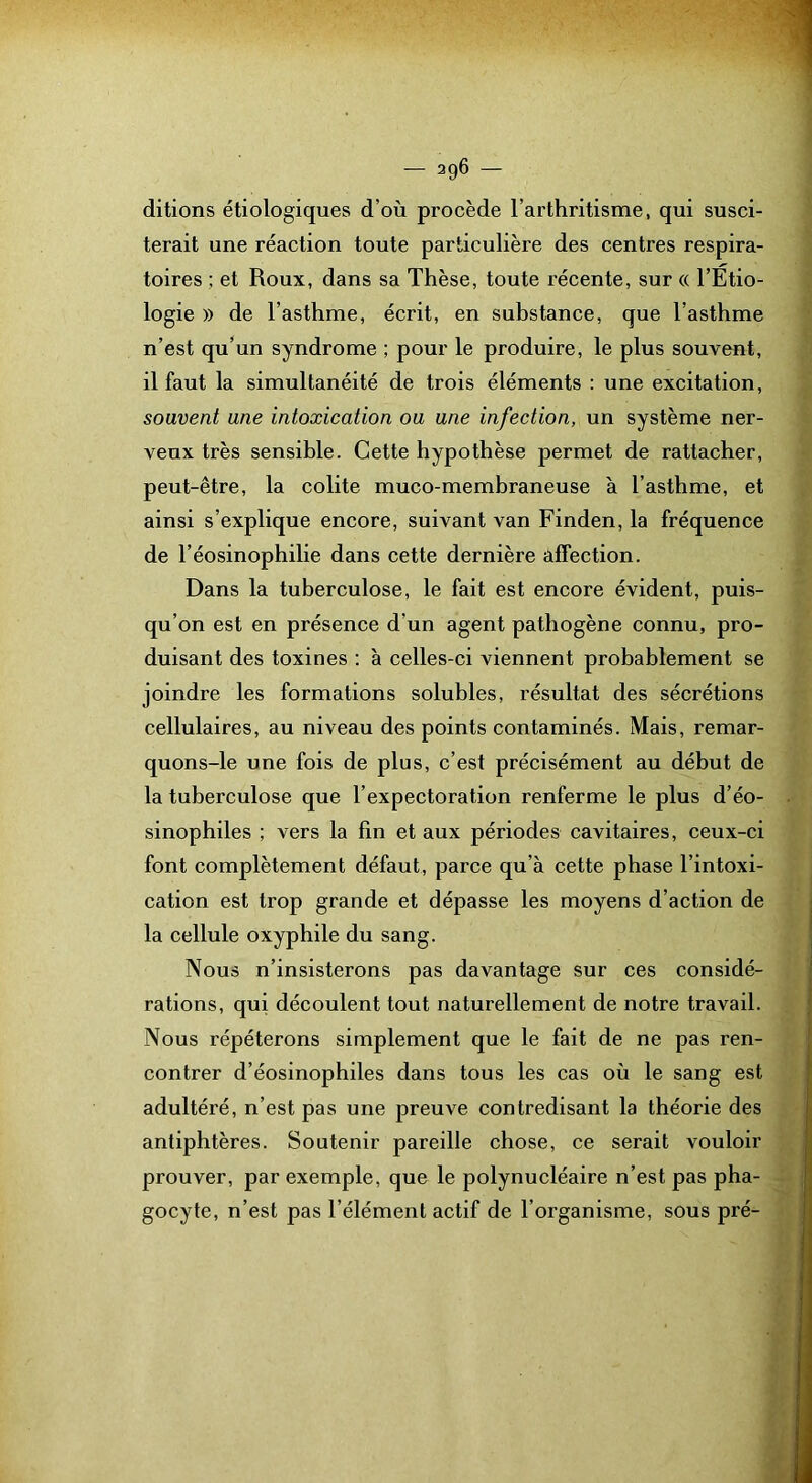 ditions étiologiques d’où procède l’arthritisme, qui susci- terait une réaction toute particulière des centres respira- toires ; et Roux, dans sa Thèse, toute récente, sur « l’Etio- logie )) de l’asthme, écrit, en substance, que l’asthme n’est qu’un syndrome ; pour le produire, le plus souvent, il faut la simultanéité de trois éléments : une excitation, souvent une intoxication ou une infection, un système ner- veux très sensible. Cette hypothèse permet de rattacher, peut-être, la colite muco-membraneuse à l’asthme, et ainsi s’explique encore, suivant van Finden, la fréquence de l’éosinophilie dans cette dernière affection. Dans la tuberculose, le fait est encore évident, puis- qu’on est en présence d’un agent pathogène connu, pro- duisant des toxines : à celles-ci viennent probablement se joindre les formations solubles, résultat des sécrétions cellulaires, au niveau des points contaminés. Mais, remar- quons-le une fois de plus, c’est précisément au début de la tuberculose que l’expectoration renferme le plus d’éo- sinophiles ; vers la fin et aux périodes cavitaires, ceux-ci font complètement défaut, parce qu’à cette phase l’intoxi- cation est trop grande et dépasse les moyens d’action de la cellule oxyphile du sang. Nous n’insisterons pas davantage sur ces considé- rations, qui découlent tout naturellement de notre travail. Nous répéterons simplement que le fait de ne pas ren- contrer d’éosinophiles dans tous les cas où le sang est adultéré, n’est pas une preuve contredisant la théorie des antiphtères. Soutenir pareille chose, ce serait vouloir prouver, par exemple, que le polynucléaire n’est pas pha- gocyte, n’est pas l’élément actif de l’organisme, sous pré-